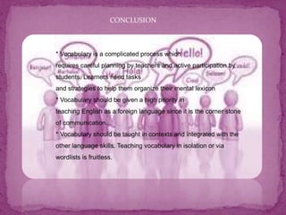 CONCLUSION
* Vocabulary is a complicated process which
requires careful planning by teachers and active participation by
students. Learners need tasks
and strategies to help them organize their mental lexicon
* Vocabulary should be given a high priority in
teaching English as a foreign language since it is the corner stone
of communication.
* Vocabulary should be taught in contexts and integrated with the
other language skills. Teaching vocabulary in isolation or via
wordlists is fruitless.
 
