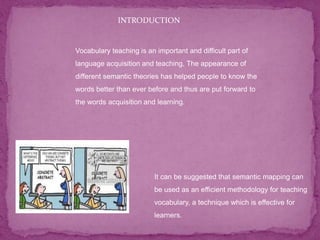 Vocabulary teaching is an important and difficult part of
language acquisition and teaching, The appearance of
different semantic theories has helped people to know the
words better than ever before and thus are put forward to
the words acquisition and learning.
It can be suggested that semantic mapping can
be used as an efficient methodology for teaching
vocabulary, a technique which is effective for
learners.
INTRODUCTION
 
