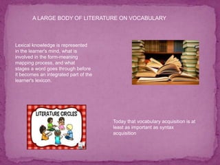A LARGE BODY OF LITERATURE ON VOCABULARY
Lexical knowledge is represented
in the learner's mind, what is
involved in the form-meaning
mapping process, and what
stages a word goes through before
it becomes an integrated part of the
learner's lexicon.
Today that vocabulary acquisition is at
least as important as syntax
acquisition
 