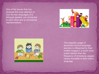 One of the issues that has
received the most attention is
how the two languages of a
bilingual speaker are connected
to each other and to conceptual
representations.
The linguistic usage of
advanced second-language
learners is influenced by their
mother tongue in a much more
subtle fashion than the
frequency of erroneous usages
clearly traceable to their native
language.
 
