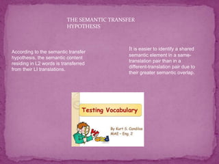 THE SEMANTIC TRANSFER
HYPOTHESIS
According to the semantic transfer
hypothesis, the semantic content
residing in L2 words is transferred
from their LI translations.
It is easier to identify a shared
semantic element in a same-
translation pair than in a
different-translation pair due to
their greater semantic overlap.
 