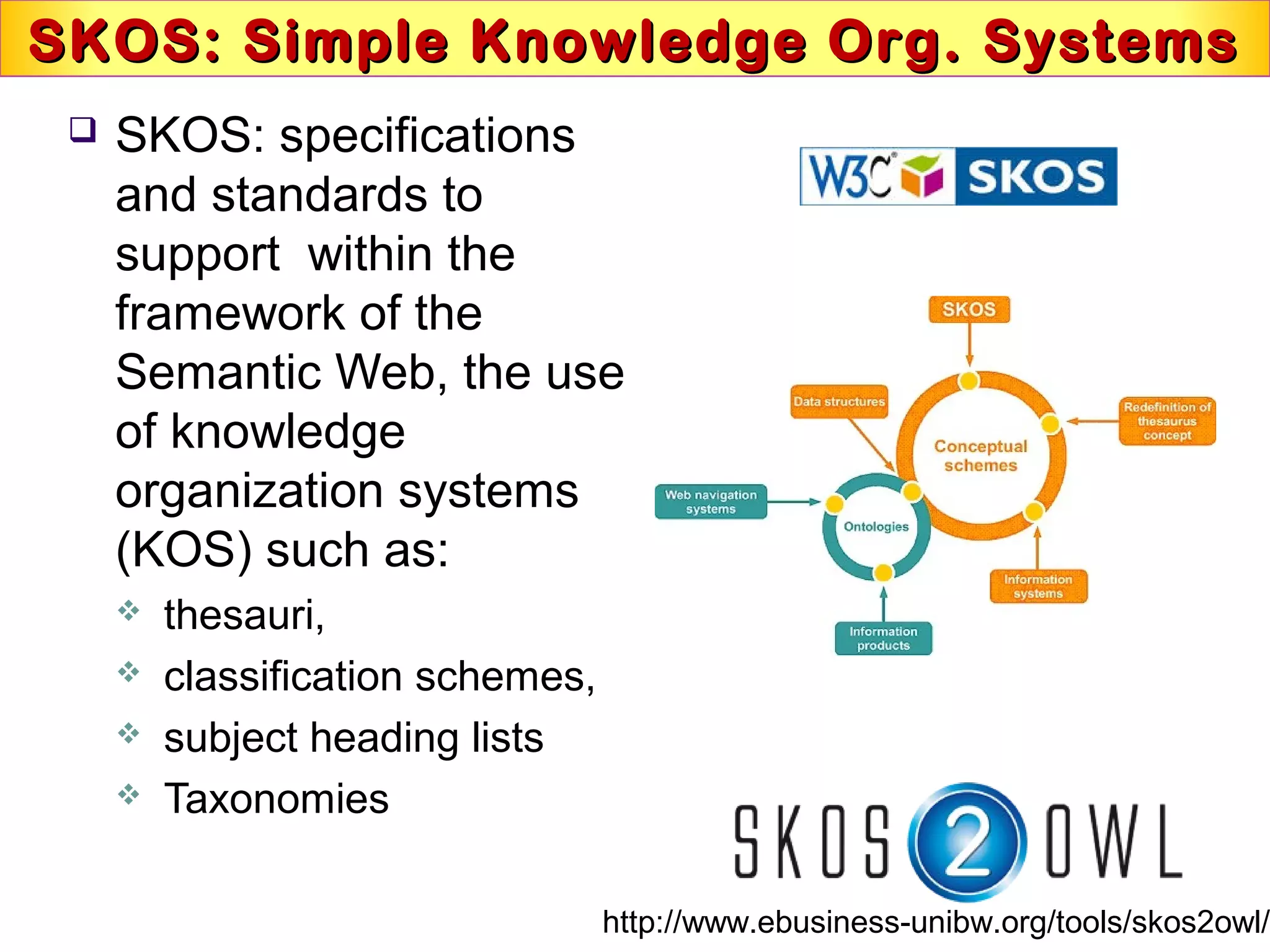 SKOS: Simple Knowledge Org. SystemsSKOS: Simple Knowledge Org. Systems
 SKOS: specifications
and standards to
support within the
framework of the
Semantic Web, the use
of knowledge
organization systems
(KOS) such as:
 thesauri,
 classification schemes,
 subject heading lists
 Taxonomies
http://www.ebusiness-unibw.org/tools/skos2owl/
 