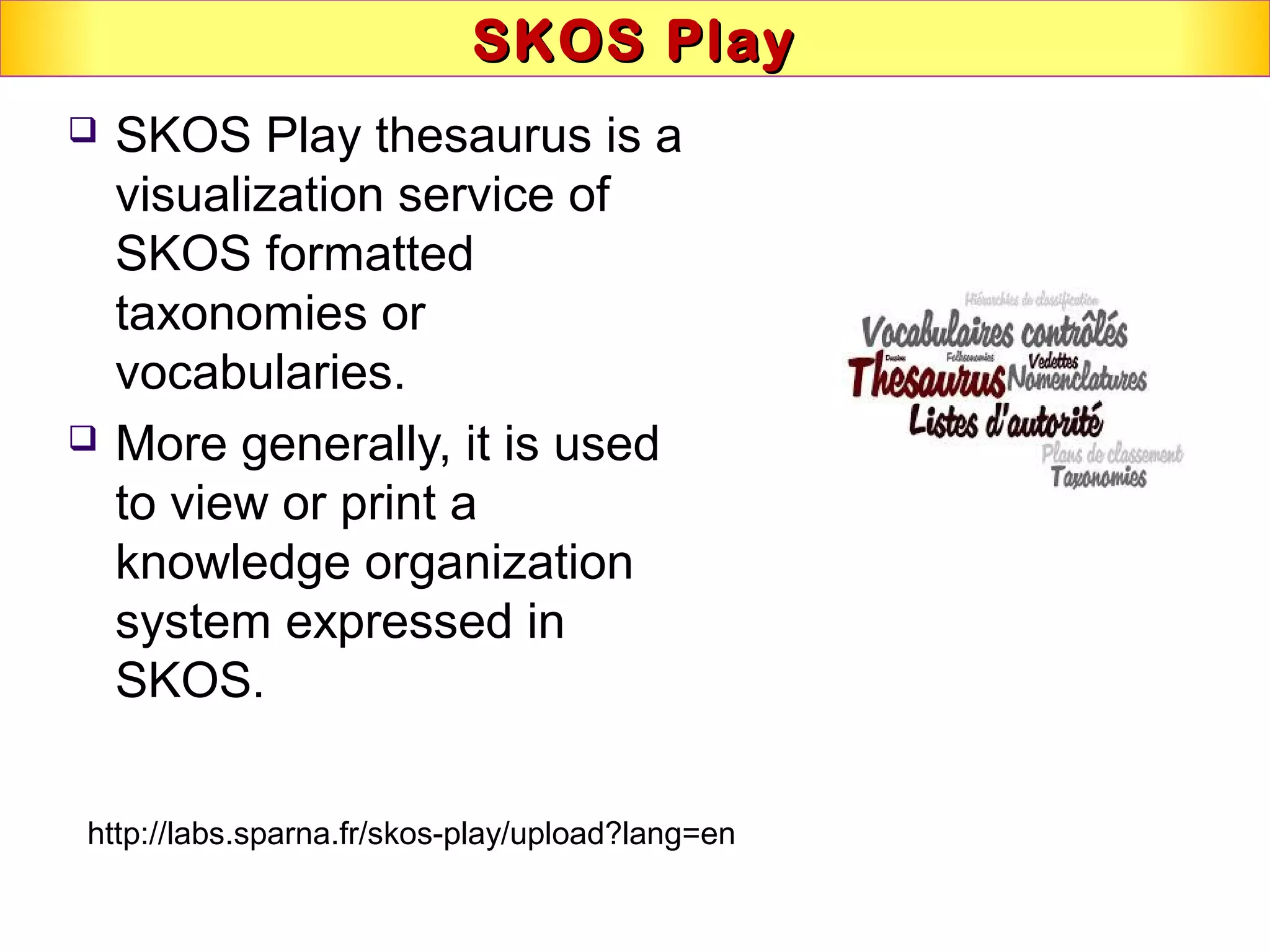 SKOS PlaySKOS Play
 SKOS Play thesaurus is a
visualization service of
SKOS formatted
taxonomies or
vocabularies.
 More generally, it is used
to view or print a
knowledge organization
system expressed in
SKOS.
http://labs.sparna.fr/skos-play/upload?lang=en
 