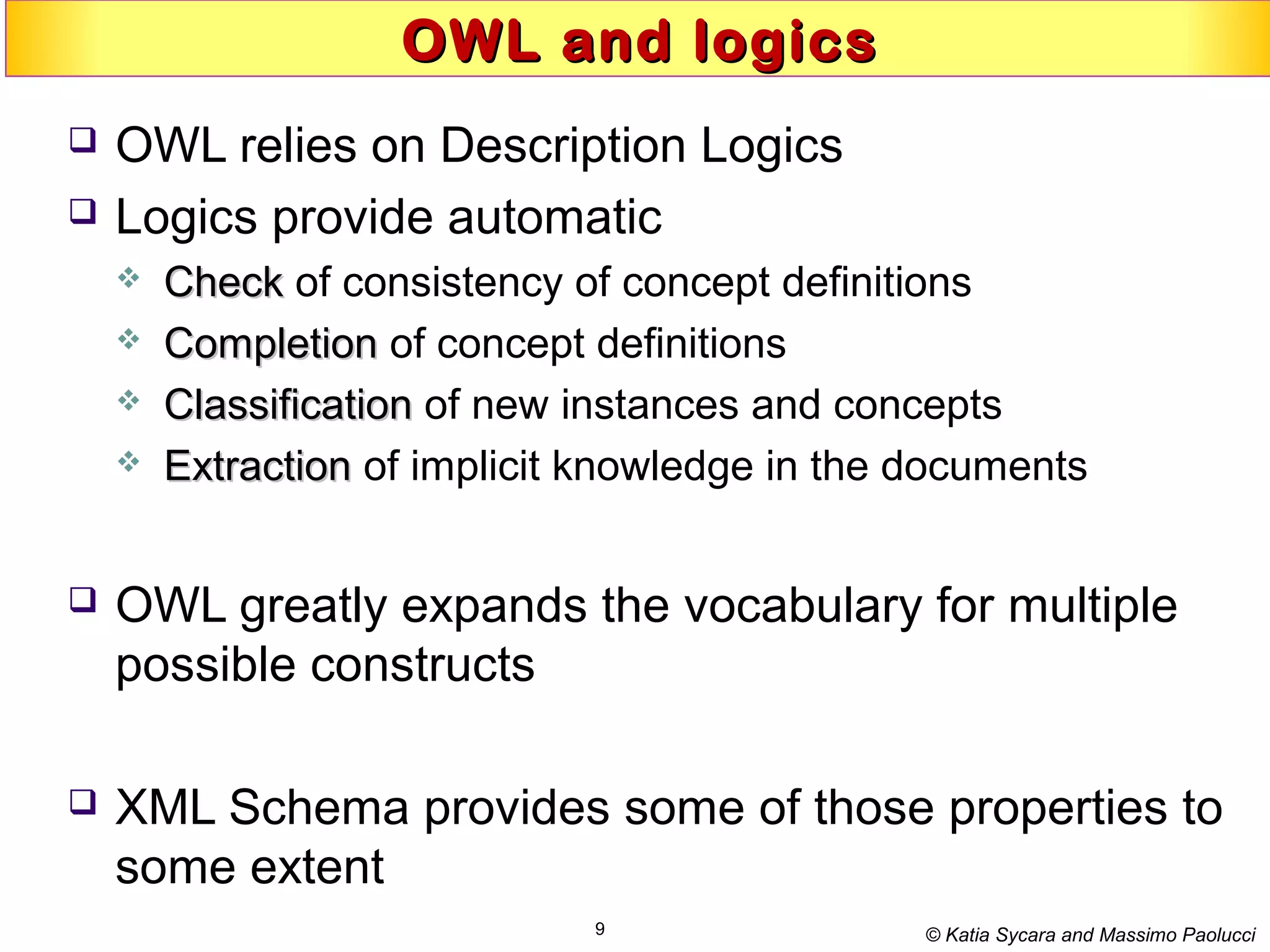9
OWL and logicsOWL and logics
 OWL relies on Description Logics
 Logics provide automatic
 CheckCheck of consistency of concept definitions
 CompletionCompletion of concept definitions
 ClassificationClassification of new instances and concepts
 ExtractionExtraction of implicit knowledge in the documents
 OWL greatly expands the vocabulary for multiple
possible constructs
 XML Schema provides some of those properties to
some extent
© Katia Sycara and Massimo Paolucci
 