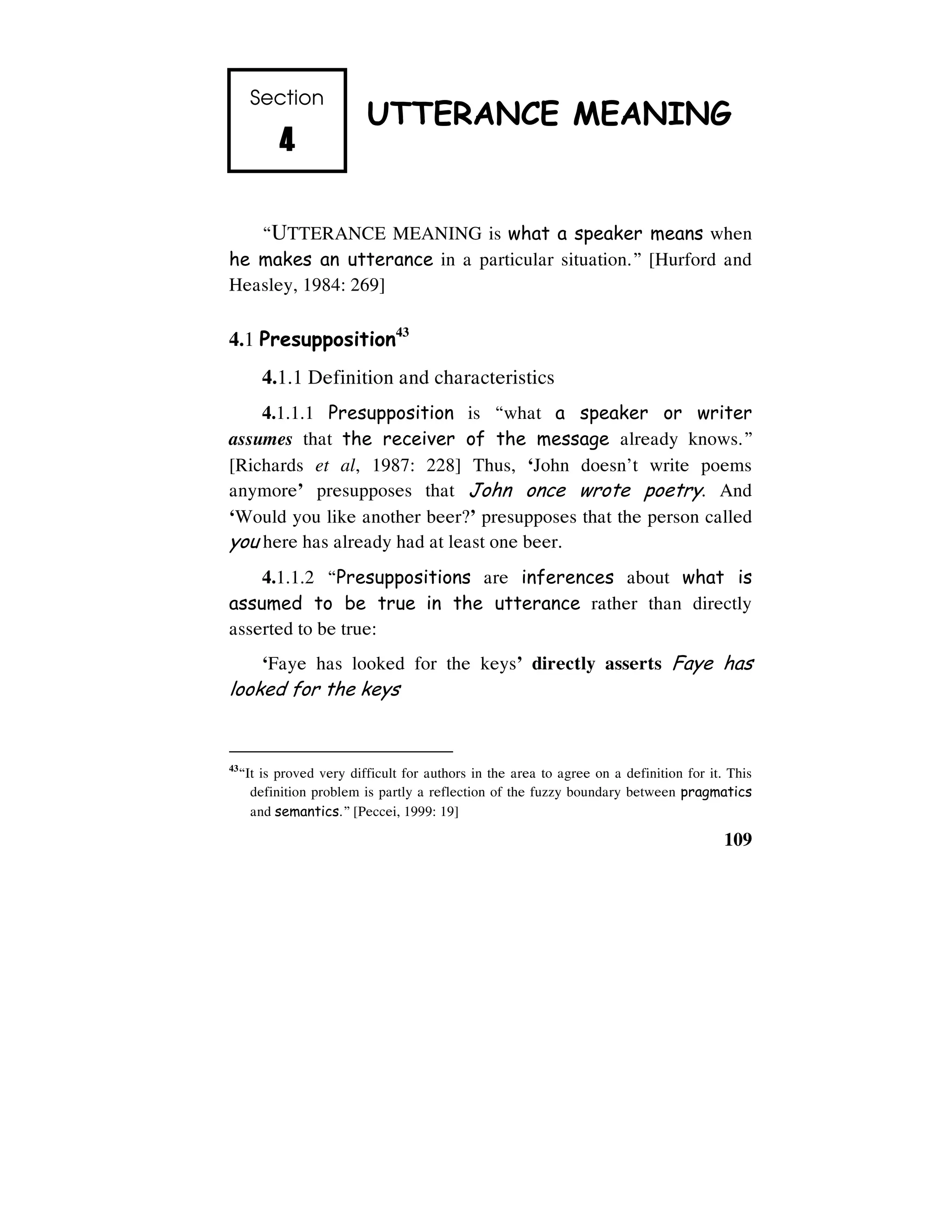 109
Section
4444
UTTERANCE MEANING
“UTTERANCE MEANING is what a speaker means when
he makes an utterance in a particular situation.” [Hurford and
Heasley, 1984: 269]
4.1 Presupposition43
4.1.1 Definition and characteristics
4.1.1.1 Presupposition is “what a speaker or writer
assumes that the receiver of the message already knows.”
[Richards et al, 1987: 228] Thus, ‘John doesn’t write poems
anymore’ presupposes that John once wrote poetry. And
‘Would you like another beer?’ presupposes that the person called
you here has already had at least one beer.
4.1.1.2 “Presuppositions are inferences about what is
assumed to be true in the utterance rather than directly
asserted to be true:
‘Faye has looked for the keys’ directly asserts Faye has
looked for the keys
43
“It is proved very difficult for authors in the area to agree on a definition for it. This
definition problem is partly a reflection of the fuzzy boundary between pragmatics
and semantics.” [Peccei, 1999: 19]
 