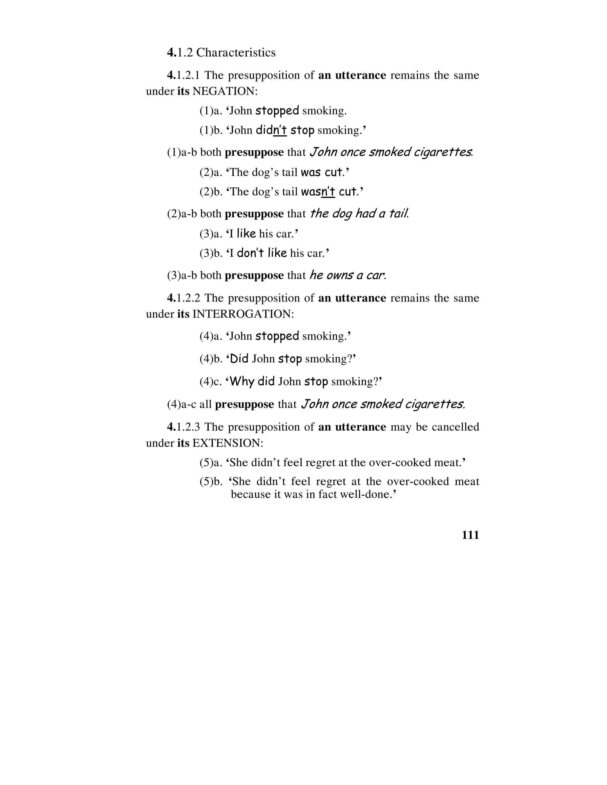 111
4.1.2 Characteristics
4.1.2.1 The presupposition of an utterance remains the same
under its NEGATION:
(1)a. ‘John stopped smoking.
(1)b. ‘John didn’t stop smoking.’
(1)a-b both presuppose that John once smoked cigarettes.
(2)a. ‘The dog’s tail was cut.’
(2)b. ‘The dog’s tail wasn’t cut.’
(2)a-b both presuppose that the dog had a tail.
(3)a. ‘I like his car.’
(3)b. ‘I don’t like his car.’
(3)a-b both presuppose that he owns a car.
4.1.2.2 The presupposition of an utterance remains the same
under its INTERROGATION:
(4)a. ‘John stopped smoking.’
(4)b. ‘Did John stop smoking?’
(4)c. ‘Why did John stop smoking?’
(4)a-c all presuppose that John once smoked cigarettes.
4.1.2.3 The presupposition of an utterance may be cancelled
under its EXTENSION:
(5)a. ‘She didn’t feel regret at the over-cooked meat.’
(5)b. ‘She didn’t feel regret at the over-cooked meat
because it was in fact well-done.’
 