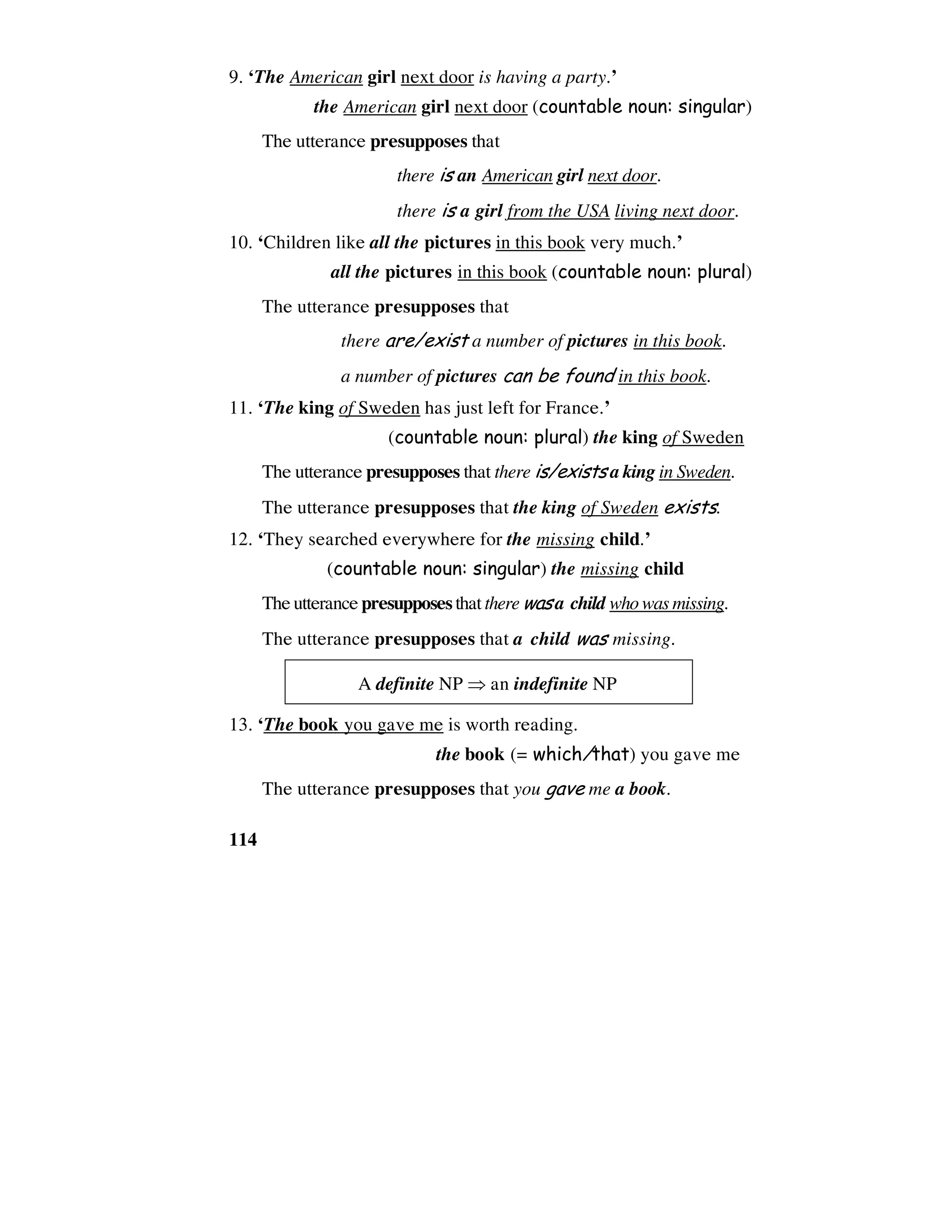 114
9. ‘The American girl next door is having a party.’
the American girl next door (countable noun: singular)
The utterance presupposes that
there is an American girl next door.
there is a girl from the USA living next door.
10. ‘Children like all the pictures in this book very much.’
all the pictures in this book (countable noun: plural)
The utterance presupposes that
there are/exist a number of pictures in this book.
a number of pictures can be found in this book.
11. ‘The king of Sweden has just left for France.’
(countable noun: plural) the king of Sweden
The utterance presupposes that there is/exists a king in Sweden.
The utterance presupposes that the king of Sweden exists.
12. ‘They searched everywhere for the missing child.’
(countable noun: singular) the missing child
The utterancepresupposesthatthere wasa child who wasmissing.
The utterance presupposes that a child was missing.
A definite NP ⇒ an indefinite NP
13. ‘The book you gave me is worth reading.
the book (= which/that) you gave me
The utterance presupposes that you gave me a book.
 