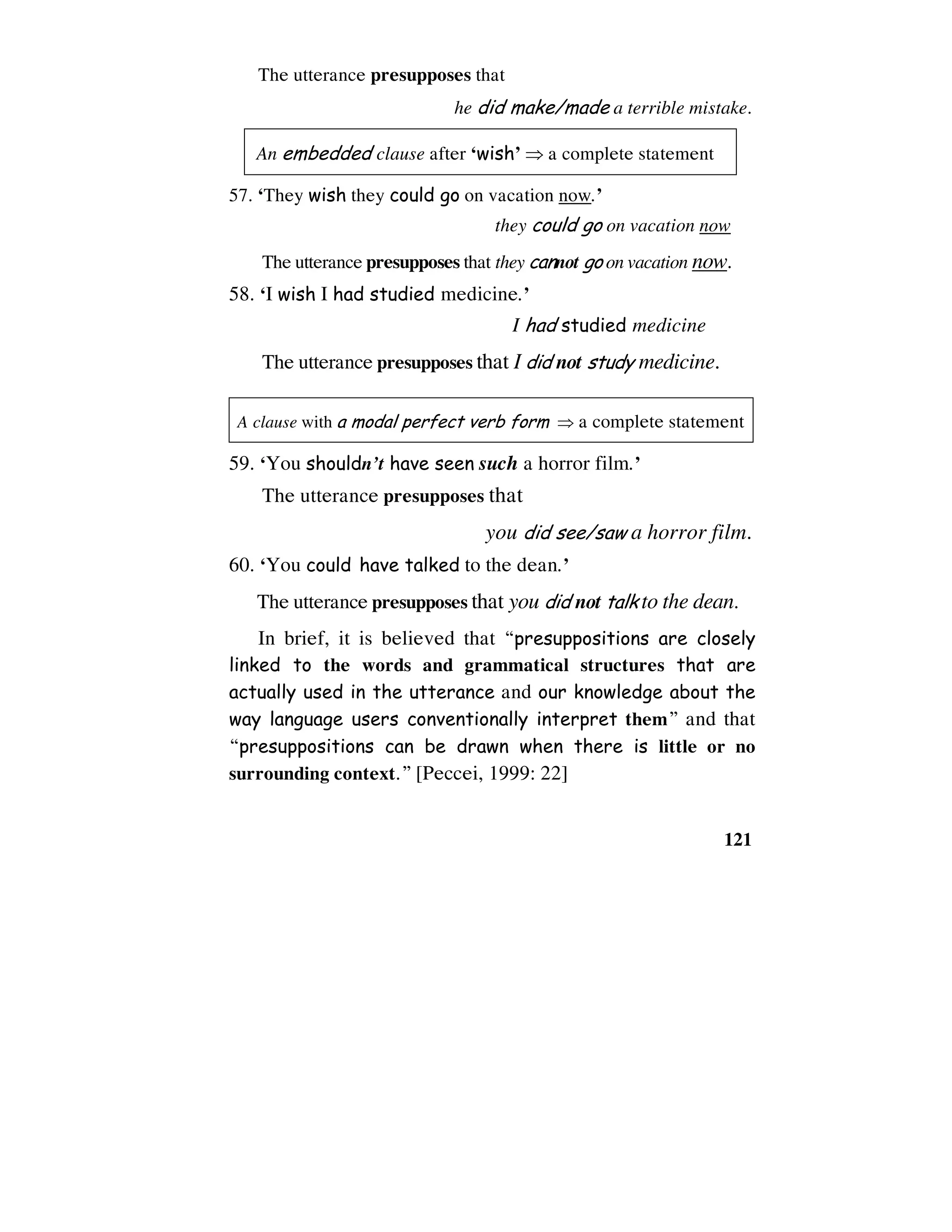 121
The utterance presupposes that
he did make/made a terrible mistake.
An embedded clause after ‘wish’ ⇒ a complete statement
57. ‘They wish they could go on vacation now.’
they could go on vacation now
The utterance presupposes that they cannot go on vacation now.
58. ‘I wish I had studied medicine.’
I had studied medicine
The utterance presupposes that I did not study medicine.
A clause with a modal perfect verb form ⇒ a complete statement
59. ‘You shouldn’t have seen such a horror film.’
The utterance presupposes that
you did see/saw a horror film.
60. ‘You could have talked to the dean.’
The utterance presupposes that you did not talk to the dean.
In brief, it is believed that “presuppositions are closely
linked to the words and grammatical structures that are
actually used in the utterance and our knowledge about the
way language users conventionally interpret them” and that
“presuppositions can be drawn when there is little or no
surrounding context.” [Peccei, 1999: 22]
 