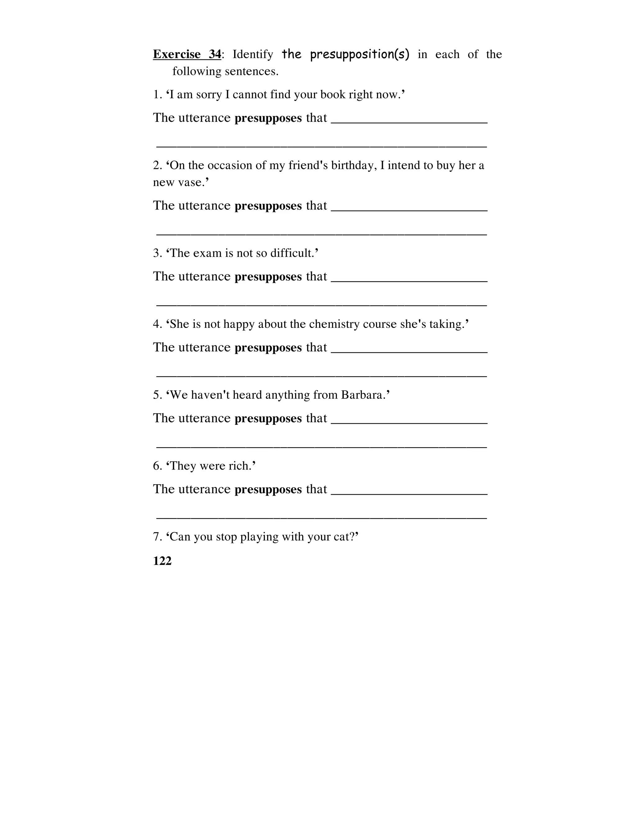122
Exercise 34: Identify the presupposition(s) in each of the
following sentences.
1. ‘I am sorry I cannot find your book right now.’
The utterance presupposes that _________________________
________________________________________________
2. ‘On the occasion of my friend's birthday, I intend to buy her a
new vase.’
The utterance presupposes that _________________________
________________________________________________
3. ‘The exam is not so difficult.’
The utterance presupposes that _________________________
________________________________________________
4. ‘She is not happy about the chemistry course she's taking.’
The utterance presupposes that _________________________
________________________________________________
5. ‘We haven't heard anything from Barbara.’
The utterance presupposes that _________________________
________________________________________________
6. ‘They were rich.’
The utterance presupposes that _________________________
________________________________________________
7. ‘Can you stop playing with your cat?’
 