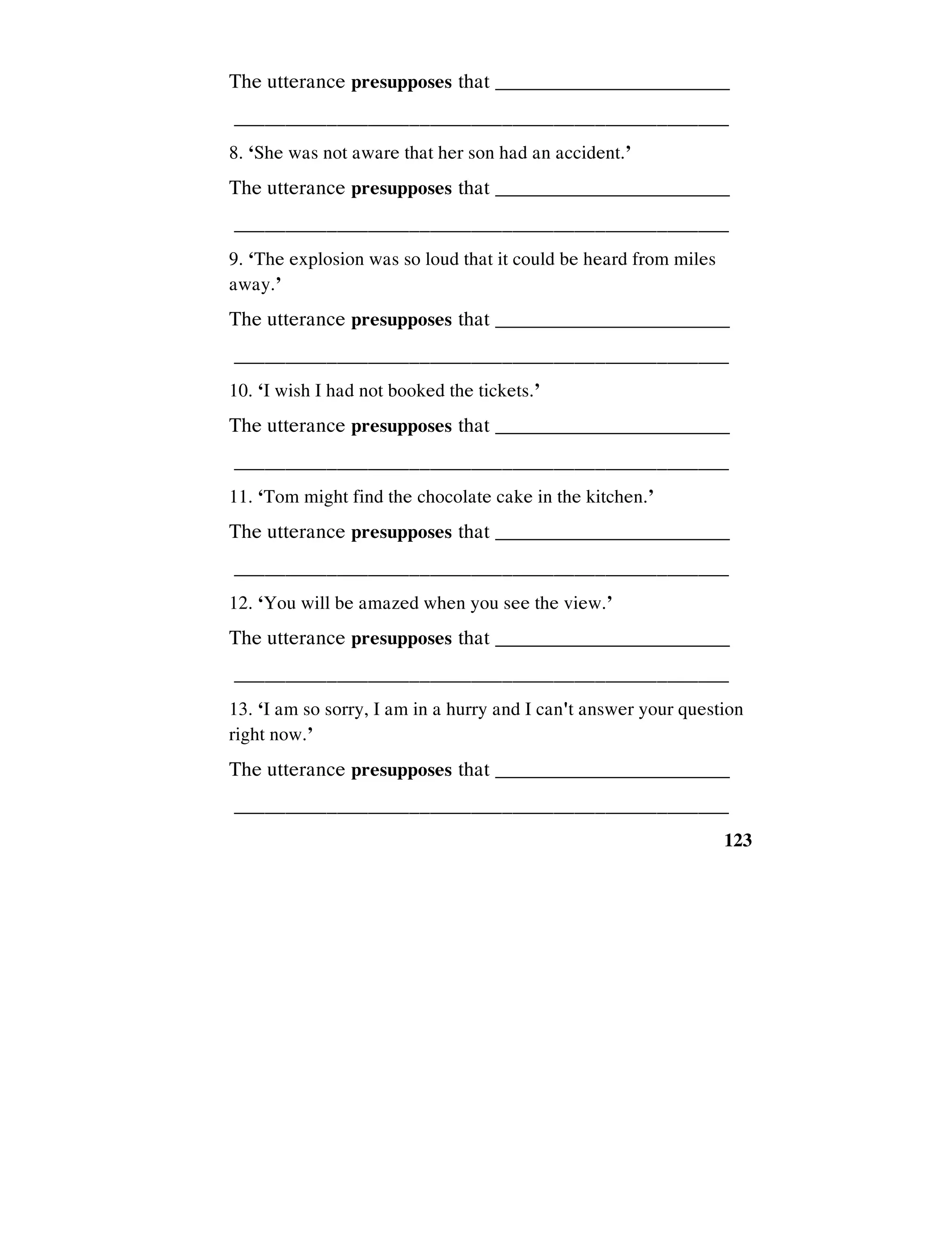 123
The utterance presupposes that _________________________
________________________________________________
8. ‘She was not aware that her son had an accident.’
The utterance presupposes that _________________________
________________________________________________
9. ‘The explosion was so loud that it could be heard from miles
away.’
The utterance presupposes that _________________________
________________________________________________
10. ‘I wish I had not booked the tickets.’
The utterance presupposes that _________________________
________________________________________________
11. ‘Tom might find the chocolate cake in the kitchen.’
The utterance presupposes that _________________________
________________________________________________
12. ‘You will be amazed when you see the view.’
The utterance presupposes that _________________________
________________________________________________
13. ‘I am so sorry, I am in a hurry and I can't answer your question
right now.’
The utterance presupposes that _________________________
________________________________________________
 
