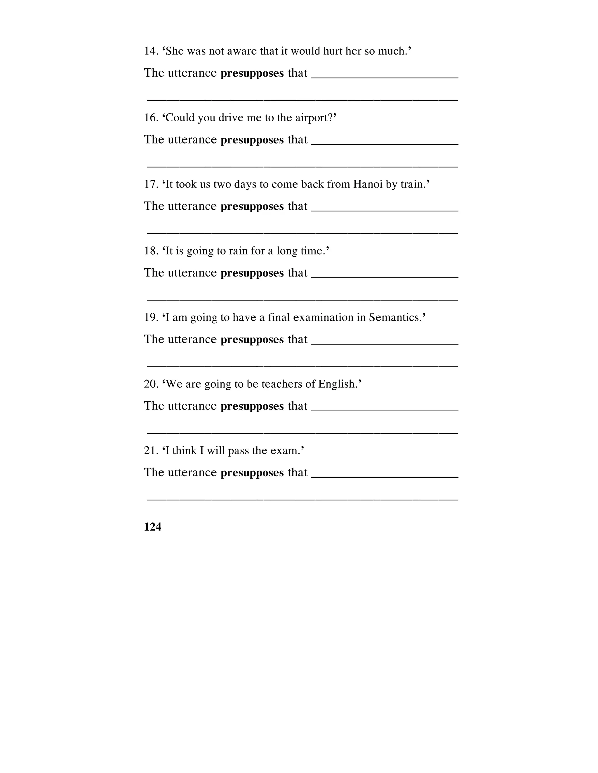 124
14. ‘She was not aware that it would hurt her so much.’
The utterance presupposes that _________________________
________________________________________________
16. ‘Could you drive me to the airport?’
The utterance presupposes that _________________________
________________________________________________
17. ‘It took us two days to come back from Hanoi by train.’
The utterance presupposes that _________________________
________________________________________________
18. ‘It is going to rain for a long time.’
The utterance presupposes that _________________________
________________________________________________
19. ‘I am going to have a final examination in Semantics.’
The utterance presupposes that _________________________
________________________________________________
20. ‘We are going to be teachers of English.’
The utterance presupposes that _________________________
________________________________________________
21. ‘I think I will pass the exam.’
The utterance presupposes that _________________________
________________________________________________
 
