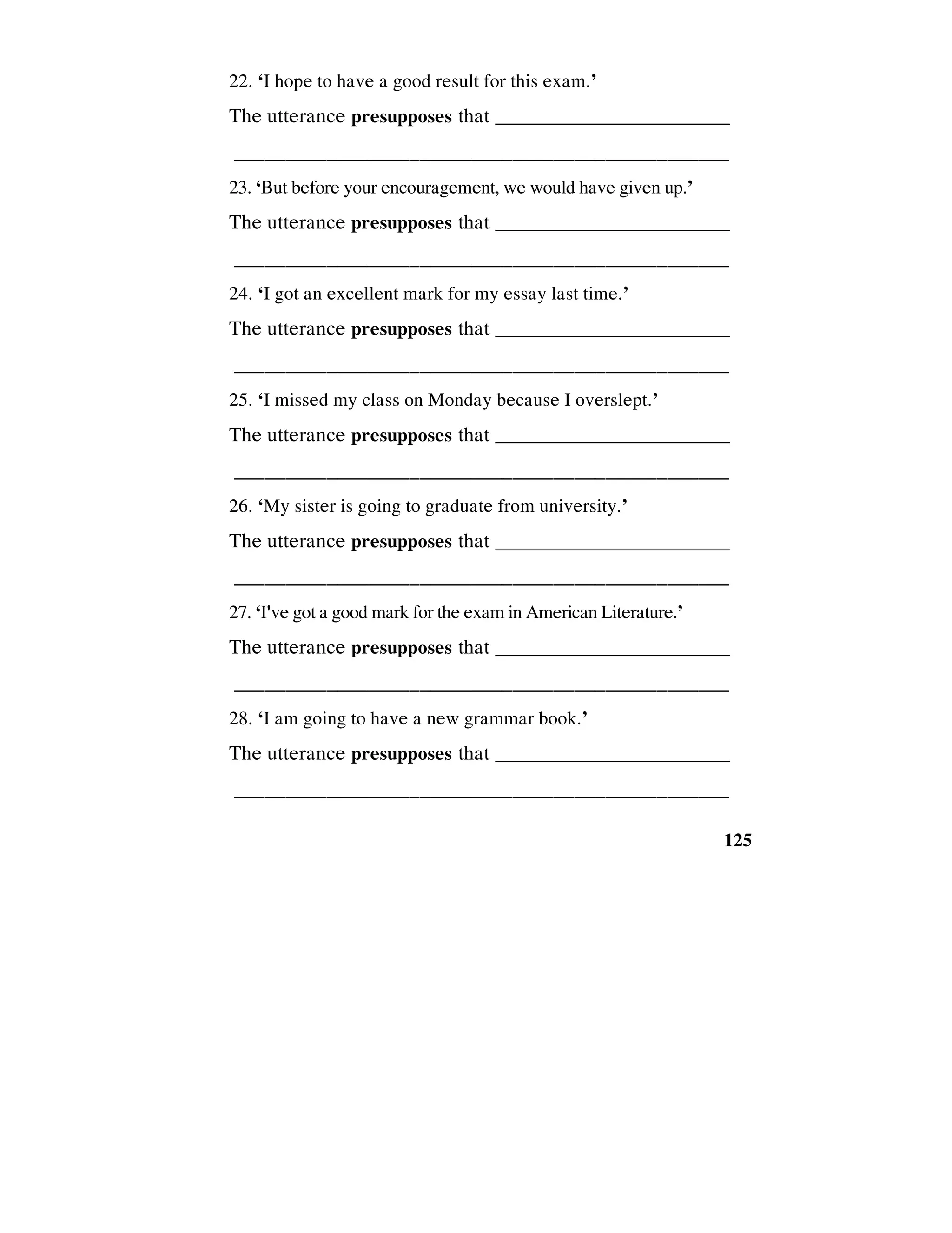 125
22. ‘I hope to have a good result for this exam.’
The utterance presupposes that _________________________
________________________________________________
23. ‘But before your encouragement, we would have given up.’
The utterance presupposes that _________________________
________________________________________________
24. ‘I got an excellent mark for my essay last time.’
The utterance presupposes that _________________________
________________________________________________
25. ‘I missed my class on Monday because I overslept.’
The utterance presupposes that _________________________
________________________________________________
26. ‘My sister is going to graduate from university.’
The utterance presupposes that _________________________
________________________________________________
27. ‘I've got a good mark for the exam in American Literature.’
The utterance presupposes that _________________________
________________________________________________
28. ‘I am going to have a new grammar book.’
The utterance presupposes that _________________________
________________________________________________
 