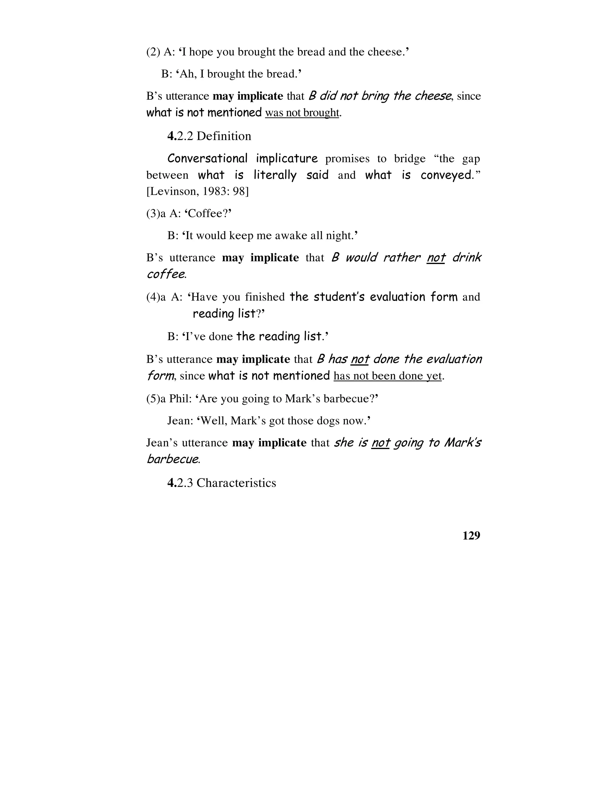 129
(2) A: ‘I hope you brought the bread and the cheese.’
B: ‘Ah, I brought the bread.’
B’s utterance may implicate that B did not bring the cheese, since
what is not mentioned was not brought.
4.2.2 Definition
Conversational implicature promises to bridge “the gap
between what is literally said and what is conveyed.”
[Levinson, 1983: 98]
(3)a A: ‘Coffee?’
B: ‘It would keep me awake all night.’
B’s utterance may implicate that B would rather not drink
coffee.
(4)a A: ‘Have you finished the student’s evaluation form and
reading list?’
B: ‘I’ve done the reading list.’
B’s utterance may implicate that B has not done the evaluation
form, since what is not mentioned has not been done yet.
(5)a Phil: ‘Are you going to Mark’s barbecue?’
Jean: ‘Well, Mark’s got those dogs now.’
Jean’s utterance may implicate that she is not going to Mark’s
barbecue.
4.2.3 Characteristics
 