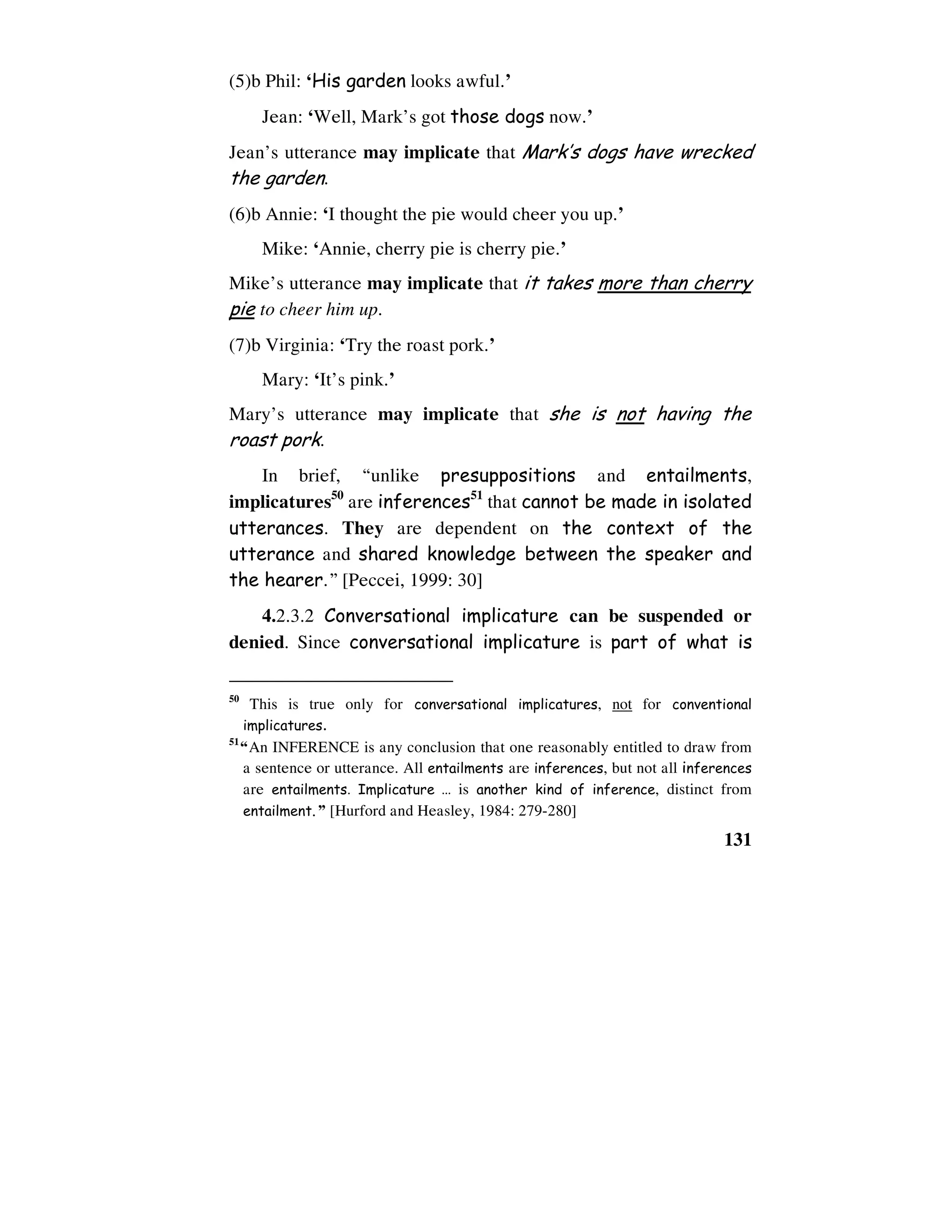 131
(5)b Phil: ‘His garden looks awful.’
Jean: ‘Well, Mark’s got those dogs now.’
Jean’s utterance may implicate that Mark’s dogs have wrecked
the garden.
(6)b Annie: ‘I thought the pie would cheer you up.’
Mike: ‘Annie, cherry pie is cherry pie.’
Mike’s utterance may implicate that it takes more than cherry
pie to cheer him up.
(7)b Virginia: ‘Try the roast pork.’
Mary: ‘It’s pink.’
Mary’s utterance may implicate that she is not having the
roast pork.
In brief, “unlike presuppositions and entailments,
implicatures50
are inferences51
that cannot be made in isolated
utterances. They are dependent on the context of the
utterance and shared knowledge between the speaker and
the hearer.” [Peccei, 1999: 30]
4.2.3.2 Conversational implicature can be suspended or
denied. Since conversational implicature is part of what is
50
This is true only for conversational implicatures, not for conventional
implicatures.
51
“An INFERENCE is any conclusion that one reasonably entitled to draw from
a sentence or utterance. All entailments are inferences, but not all inferences
are entailments. Implicature … is another kind of inference, distinct from
entailment.” [Hurford and Heasley, 1984: 279-280]
 