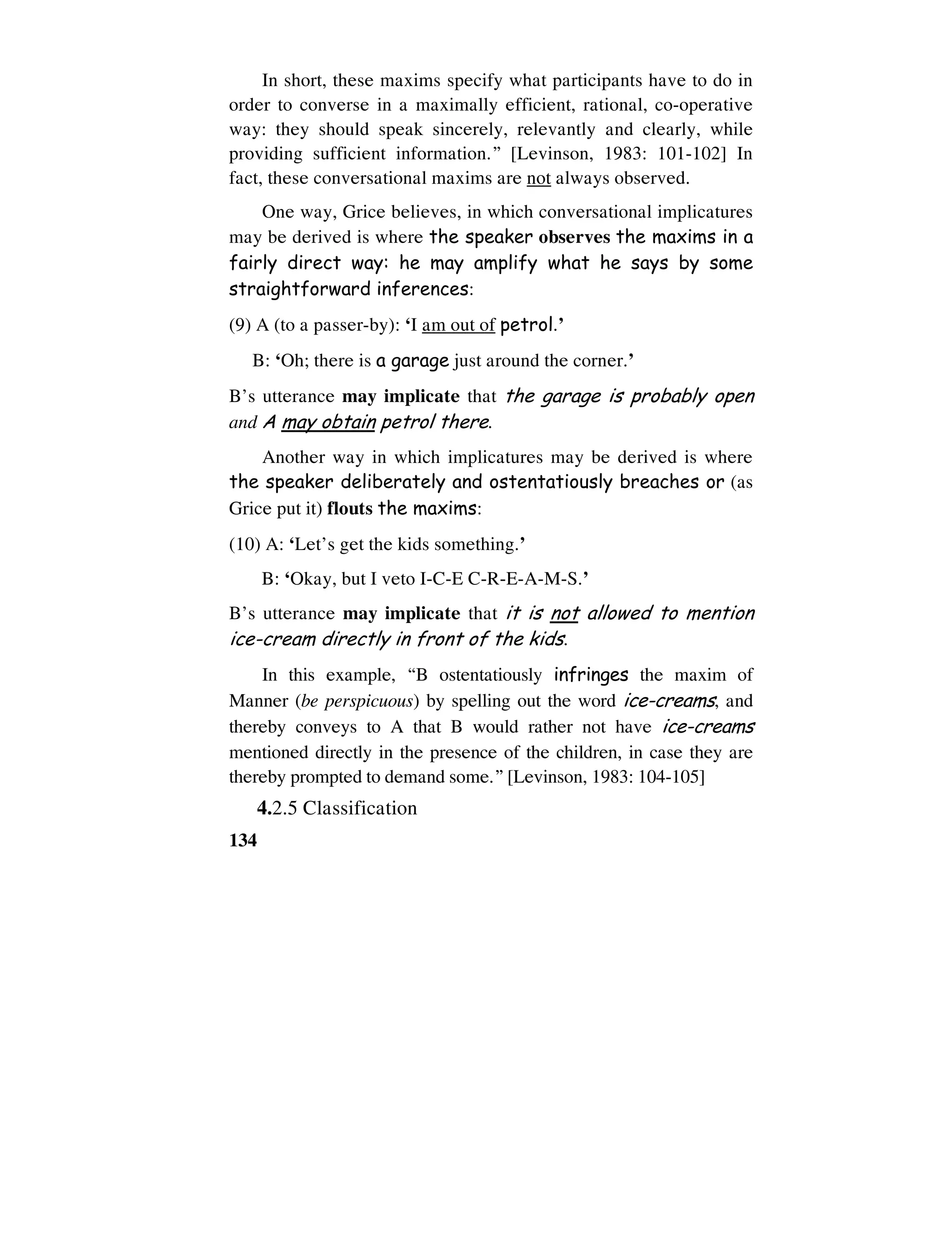 134
In short, these maxims specify what participants have to do in
order to converse in a maximally efficient, rational, co-operative
way: they should speak sincerely, relevantly and clearly, while
providing sufficient information.” [Levinson, 1983: 101-102] In
fact, these conversational maxims are not always observed.
One way, Grice believes, in which conversational implicatures
may be derived is where the speaker observes the maxims in a
fairly direct way: he may amplify what he says by some
straightforward inferences:
(9) A (to a passer-by): ‘I am out of petrol.’
B: ‘Oh; there is a garage just around the corner.’
B’s utterance may implicate that the garage is probably open
and A may obtain petrol there.
Another way in which implicatures may be derived is where
the speaker deliberately and ostentatiously breaches or (as
Grice put it) flouts the maxims:
(10) A: ‘Let’s get the kids something.’
B: ‘Okay, but I veto I-C-E C-R-E-A-M-S.’
B’s utterance may implicate that it is not allowed to mention
ice-cream directly in front of the kids.
In this example, “B ostentatiously infringes the maxim of
Manner (be perspicuous) by spelling out the word ice-creams, and
thereby conveys to A that B would rather not have ice-creams
mentioned directly in the presence of the children, in case they are
thereby prompted to demand some.” [Levinson, 1983: 104-105]
4.2.5 Classification
 
