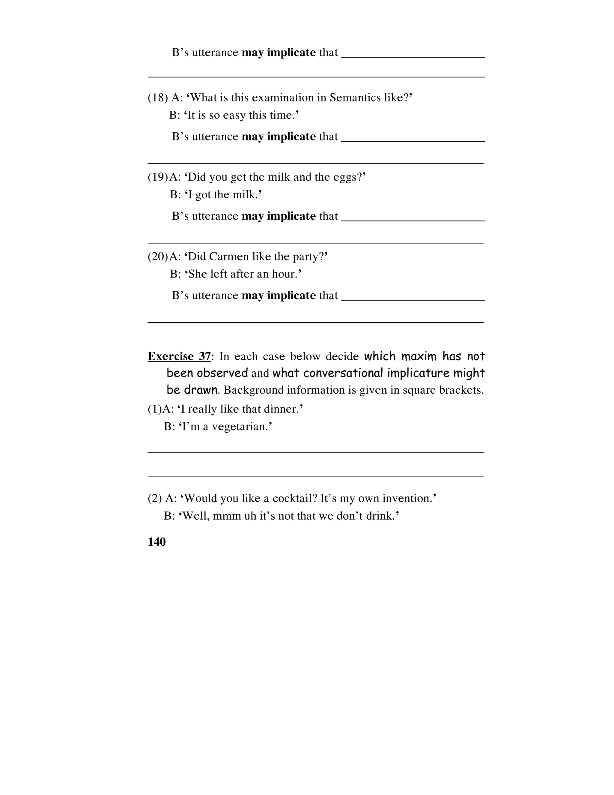 140
B’s utterance may implicate that ________________________
________________________________________________________
(18) A: ‘What is this examination in Semantics like?’
B: ‘It is so easy this time.’
B’s utterance may implicate that ________________________
________________________________________________________
(19)A: ‘Did you get the milk and the eggs?’
B: ‘I got the milk.’
B’s utterance may implicate that ________________________
________________________________________________________
(20)A: ‘Did Carmen like the party?’
B: ‘She left after an hour.’
B’s utterance may implicate that ________________________
________________________________________________________
Exercise 37: In each case below decide which maxim has not
been observed and what conversational implicature might
be drawn. Background information is given in square brackets.
(1)A: ‘I really like that dinner.’
B: ‘I’m a vegetarian.’
________________________________________________________
________________________________________________________
(2) A: ‘Would you like a cocktail? It’s my own invention.’
B: ‘Well, mmm uh it’s not that we don’t drink.’
 
