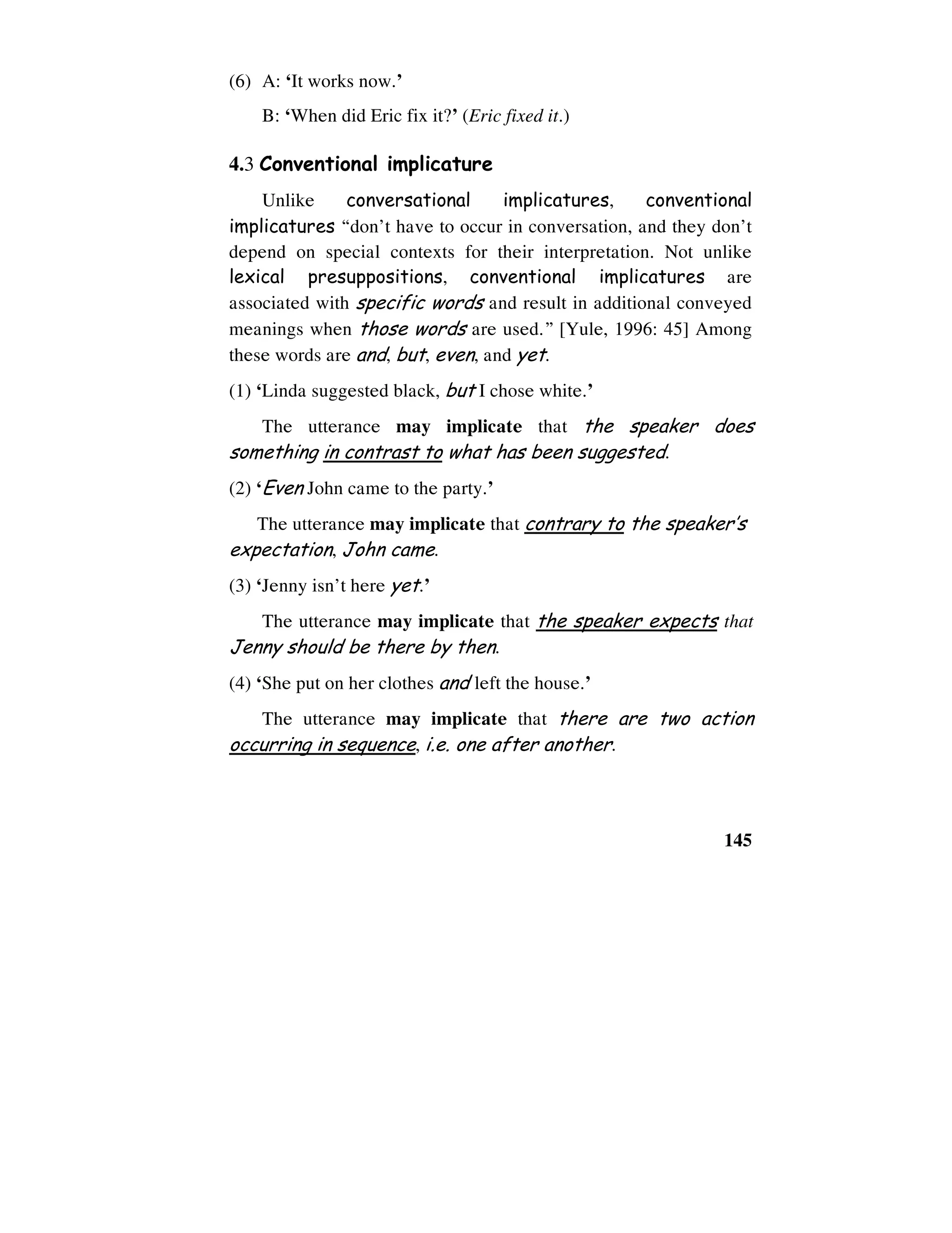 145
(6) A: ‘It works now.’
B: ‘When did Eric fix it?’ (Eric fixed it.)
4.3 Conventional implicature
Unlike conversational implicatures, conventional
implicatures “don’t have to occur in conversation, and they don’t
depend on special contexts for their interpretation. Not unlike
lexical presuppositions, conventional implicatures are
associated with specific words and result in additional conveyed
meanings when those words are used.” [Yule, 1996: 45] Among
these words are and, but, even, and yet.
(1) ‘Linda suggested black, but I chose white.’
The utterance may implicate that the speaker does
something in contrast to what has been suggested.
(2) ‘Even John came to the party.’
The utterance may implicate that contrary to the speaker’s
expectation, John came.
(3) ‘Jenny isn’t here yet.’
The utterance may implicate that the speaker expects that
Jenny should be there by then.
(4) ‘She put on her clothes and left the house.’
The utterance may implicate that there are two action
occurring in sequence, i.e. one after another.
 