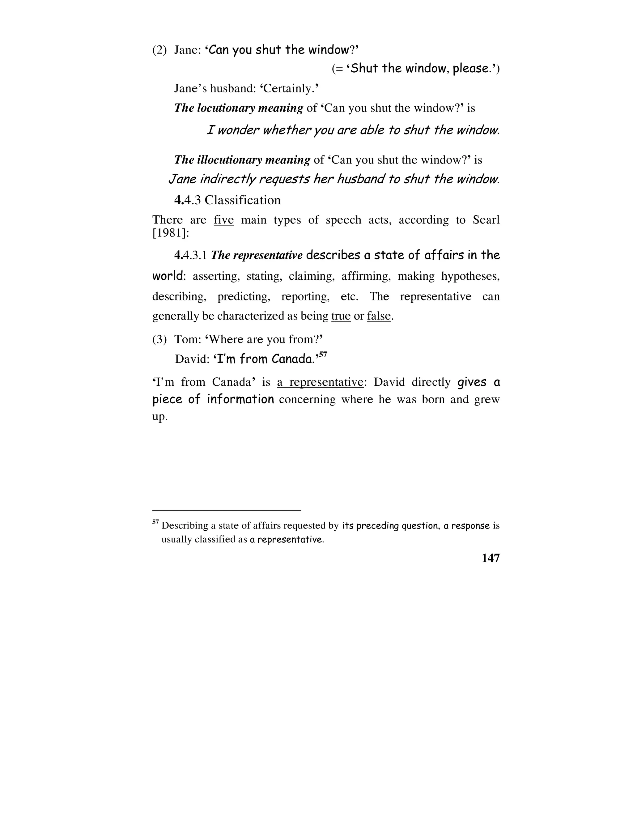 147
(2) Jane: ‘Can you shut the window?’
(= ‘Shut the window, please.’)
Jane’s husband: ‘Certainly.’
The locutionary meaning of ‘Can you shut the window?’ is
I wonder whether you are able to shut the window.
The illocutionary meaning of ‘Can you shut the window?’ is
Jane indirectly requests her husband to shut the window.
4.4.3 Classification
There are five main types of speech acts, according to Searl
[1981]:
4.4.3.1 The representative describes a state of affairs in the
world: asserting, stating, claiming, affirming, making hypotheses,
describing, predicting, reporting, etc. The representative can
generally be characterized as being true or false.
(3) Tom: ‘Where are you from?’
David: ‘I’m from Canada.’57
‘I’m from Canada’ is a representative: David directly gives a
piece of information concerning where he was born and grew
up.
57
Describing a state of affairs requested by its preceding question, a response is
usually classified as a representative.
 