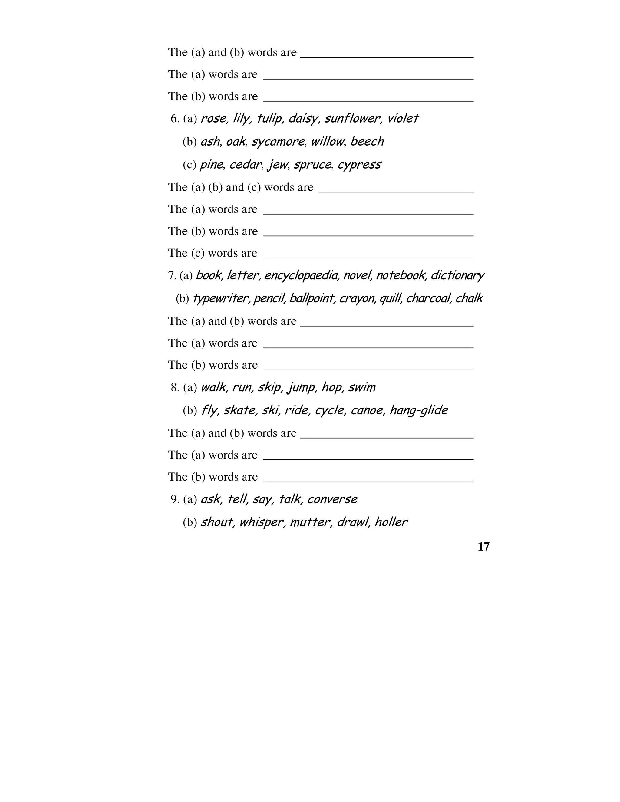 17
The (a) and (b) words are ____________________________
The (a) words are __________________________________
The (b) words are __________________________________
6. (a) rose, lily, tulip, daisy, sunflower, violet
(b) ash, oak, sycamore, willow, beech
(c) pine, cedar, jew, spruce, cypress
The (a) (b) and (c) words are _________________________
The (a) words are __________________________________
The (b) words are __________________________________
The (c) words are __________________________________
7. (a) book, letter, encyclopaedia, novel, notebook, dictionary
(b) typewriter, pencil, ballpoint, crayon, quill, charcoal, chalk
The (a) and (b) words are ____________________________
The (a) words are __________________________________
The (b) words are __________________________________
8. (a) walk, run, skip, jump, hop, swim
(b) fly, skate, ski, ride, cycle, canoe, hang-glide
The (a) and (b) words are ____________________________
The (a) words are __________________________________
The (b) words are __________________________________
9. (a) ask, tell, say, talk, converse
(b) shout, whisper, mutter, drawl, holler
 