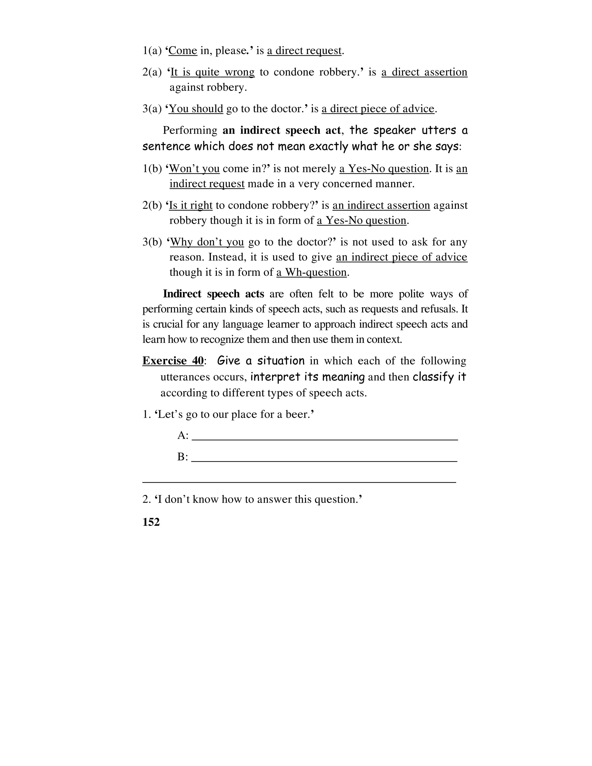 152
1(a) ‘Come in, please.’ is a direct request.
2(a) ‘It is quite wrong to condone robbery.’ is a direct assertion
against robbery.
3(a) ‘You should go to the doctor.’ is a direct piece of advice.
Performing an indirect speech act, the speaker utters a
sentence which does not mean exactly what he or she says:
1(b) ‘Won’t you come in?’ is not merely a Yes-No question. It is an
indirect request made in a very concerned manner.
2(b) ‘Is it right to condone robbery?’ is an indirect assertion against
robbery though it is in form of a Yes-No question.
3(b) ‘Why don’t you go to the doctor?’ is not used to ask for any
reason. Instead, it is used to give an indirect piece of advice
though it is in form of a Wh-question.
Indirect speech acts are often felt to be more polite ways of
performing certain kinds of speech acts, such as requests and refusals. It
is crucial for any language learner to approach indirect speech acts and
learn how to recognize them and then use them in context.
Exercise 40: Give a situation in which each of the following
utterances occurs, interpret its meaning and then classify it
according to different types of speech acts.
1. ‘Let’s go to our place for a beer.’
A: _____________________________________________
B: ______________________________________________
_____________________________________________________
2. ‘I don’t know how to answer this question.’
 
