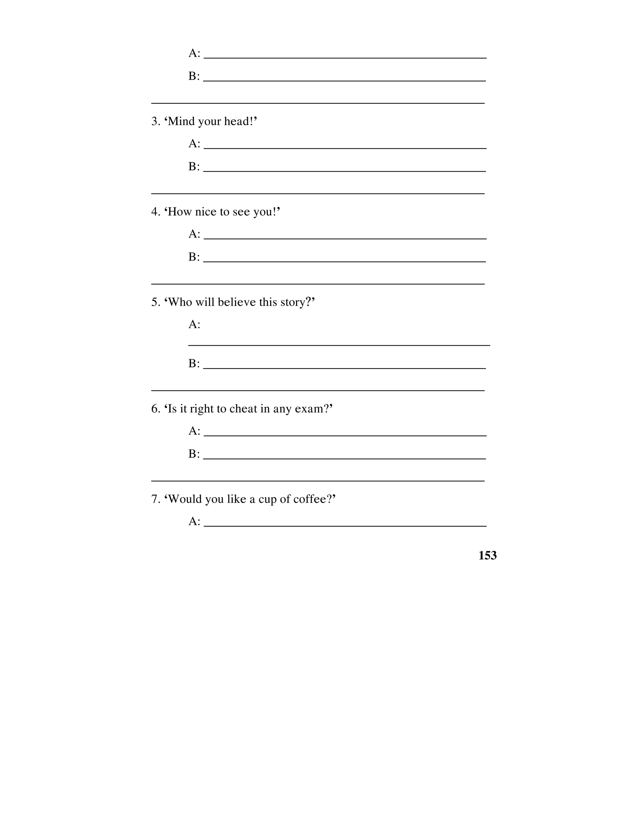 153
A: _____________________________________________
B: ______________________________________________
_____________________________________________________
3. ‘Mind your head!’
A: _____________________________________________
B: ______________________________________________
_____________________________________________________
4. ‘How nice to see you!’
A: _____________________________________________
B: ______________________________________________
_____________________________________________________
5. ‘Who will believe this story?’
A:
________________________________________________
B: ______________________________________________
_____________________________________________________
6. ‘Is it right to cheat in any exam?’
A: _____________________________________________
B: ______________________________________________
_____________________________________________________
7. ‘Would you like a cup of coffee?’
A: _____________________________________________
 