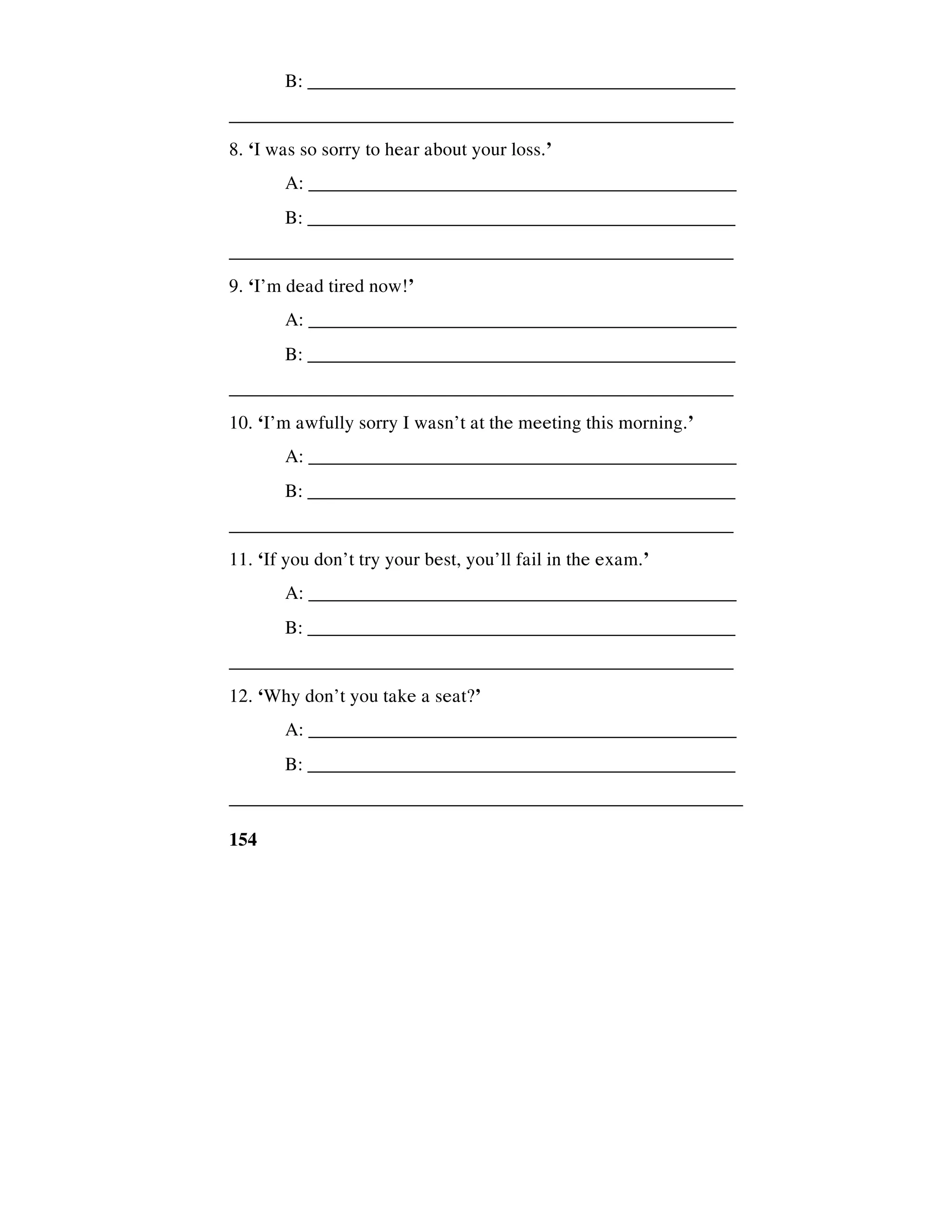 154
B: ______________________________________________
_____________________________________________________
8. ‘I was so sorry to hear about your loss.’
A: _____________________________________________
B: ______________________________________________
_____________________________________________________
9. ‘I’m dead tired now!’
A: _____________________________________________
B: ______________________________________________
_____________________________________________________
10. ‘I’m awfully sorry I wasn’t at the meeting this morning.’
A: _____________________________________________
B: ______________________________________________
_____________________________________________________
11. ‘If you don’t try your best, you’ll fail in the exam.’
A: _____________________________________________
B: ______________________________________________
_____________________________________________________
12. ‘Why don’t you take a seat?’
A: _____________________________________________
B: ______________________________________________
______________________________________________________
 