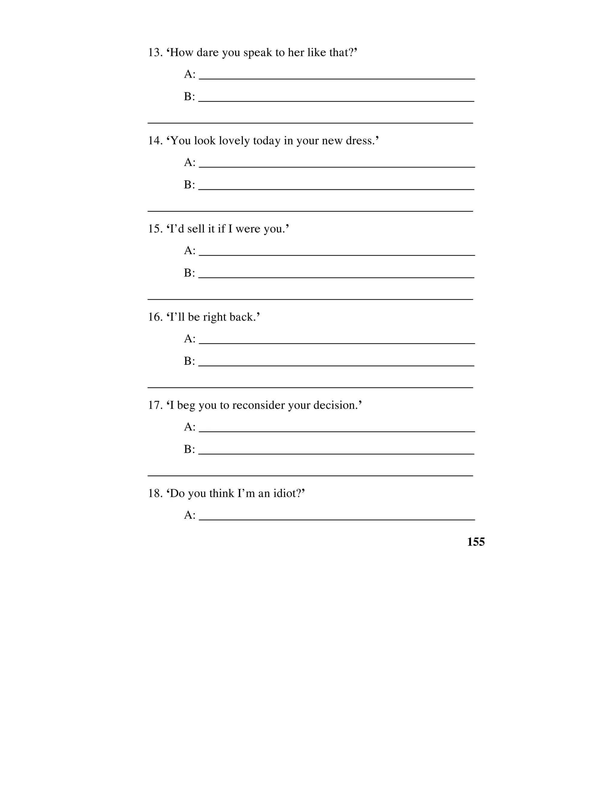 155
13. ‘How dare you speak to her like that?’
A: _____________________________________________
B: ______________________________________________
_____________________________________________________
14. ‘You look lovely today in your new dress.’
A: _____________________________________________
B: ______________________________________________
_____________________________________________________
15. ‘I’d sell it if I were you.’
A: _____________________________________________
B: ______________________________________________
_____________________________________________________
16. ‘I’ll be right back.’
A: _____________________________________________
B: ______________________________________________
_____________________________________________________
17. ‘I beg you to reconsider your decision.’
A: _____________________________________________
B: ______________________________________________
_____________________________________________________
18. ‘Do you think I’m an idiot?’
A: _____________________________________________
 