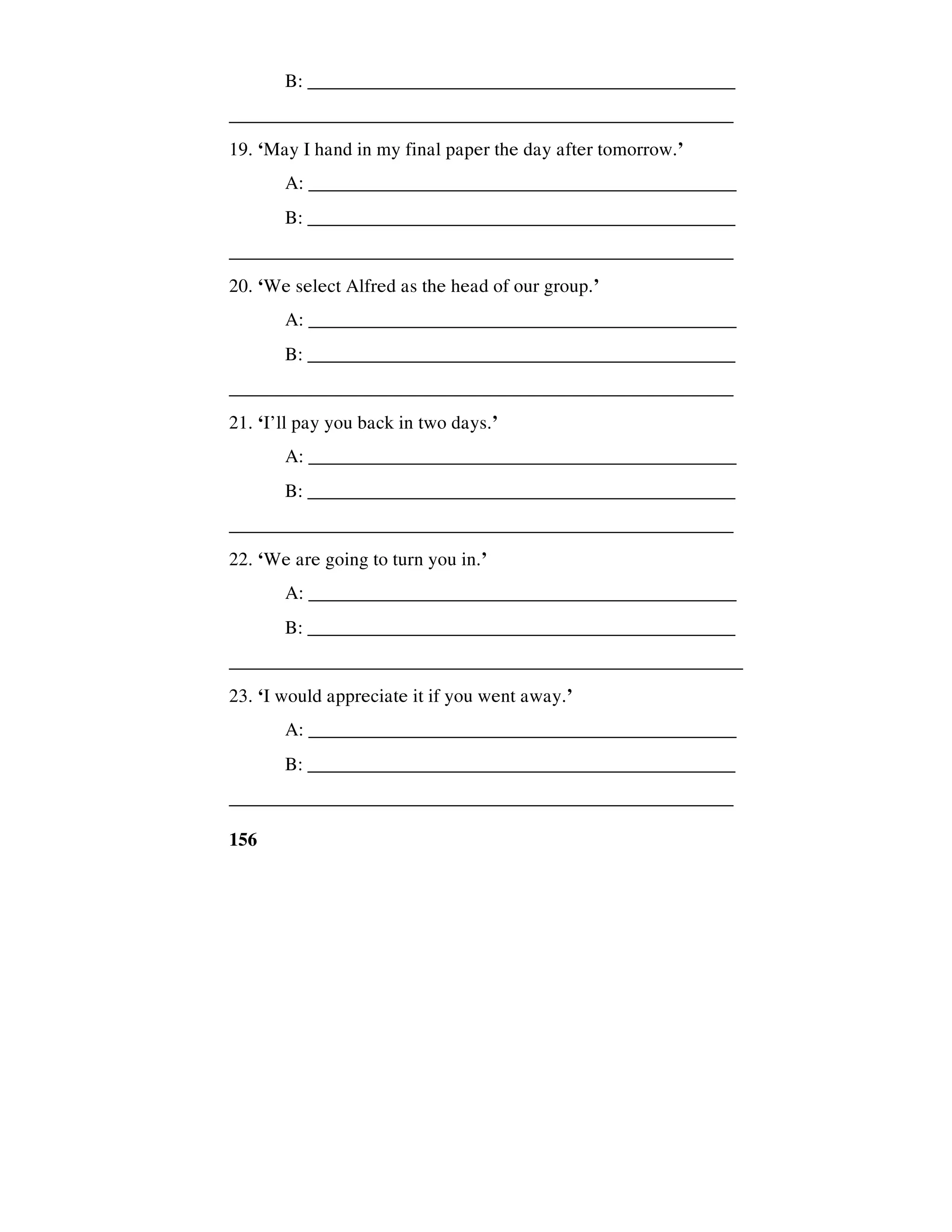 156
B: ______________________________________________
_____________________________________________________
19. ‘May I hand in my final paper the day after tomorrow.’
A: _____________________________________________
B: ______________________________________________
_____________________________________________________
20. ‘We select Alfred as the head of our group.’
A: _____________________________________________
B: ______________________________________________
_____________________________________________________
21. ‘I’ll pay you back in two days.’
A: _____________________________________________
B: ______________________________________________
_____________________________________________________
22. ‘We are going to turn you in.’
A: _____________________________________________
B: ______________________________________________
______________________________________________________
23. ‘I would appreciate it if you went away.’
A: _____________________________________________
B: ______________________________________________
_____________________________________________________
 