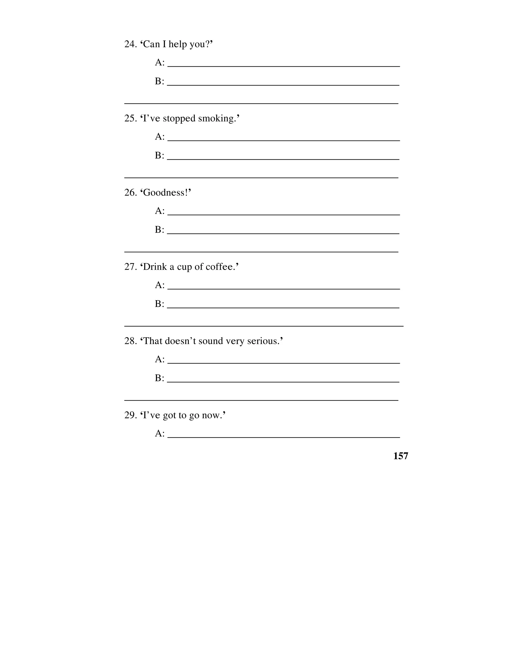 157
24. ‘Can I help you?’
A: _____________________________________________
B: ______________________________________________
_____________________________________________________
25. ‘I’ve stopped smoking.’
A: _____________________________________________
B: ______________________________________________
_____________________________________________________
26. ‘Goodness!’
A: _____________________________________________
B: ______________________________________________
_____________________________________________________
27. ‘Drink a cup of coffee.’
A: _____________________________________________
B: ______________________________________________
______________________________________________________
28. ‘That doesn’t sound very serious.’
A: _____________________________________________
B: ______________________________________________
_____________________________________________________
29. ‘I’ve got to go now.’
A: _____________________________________________
 