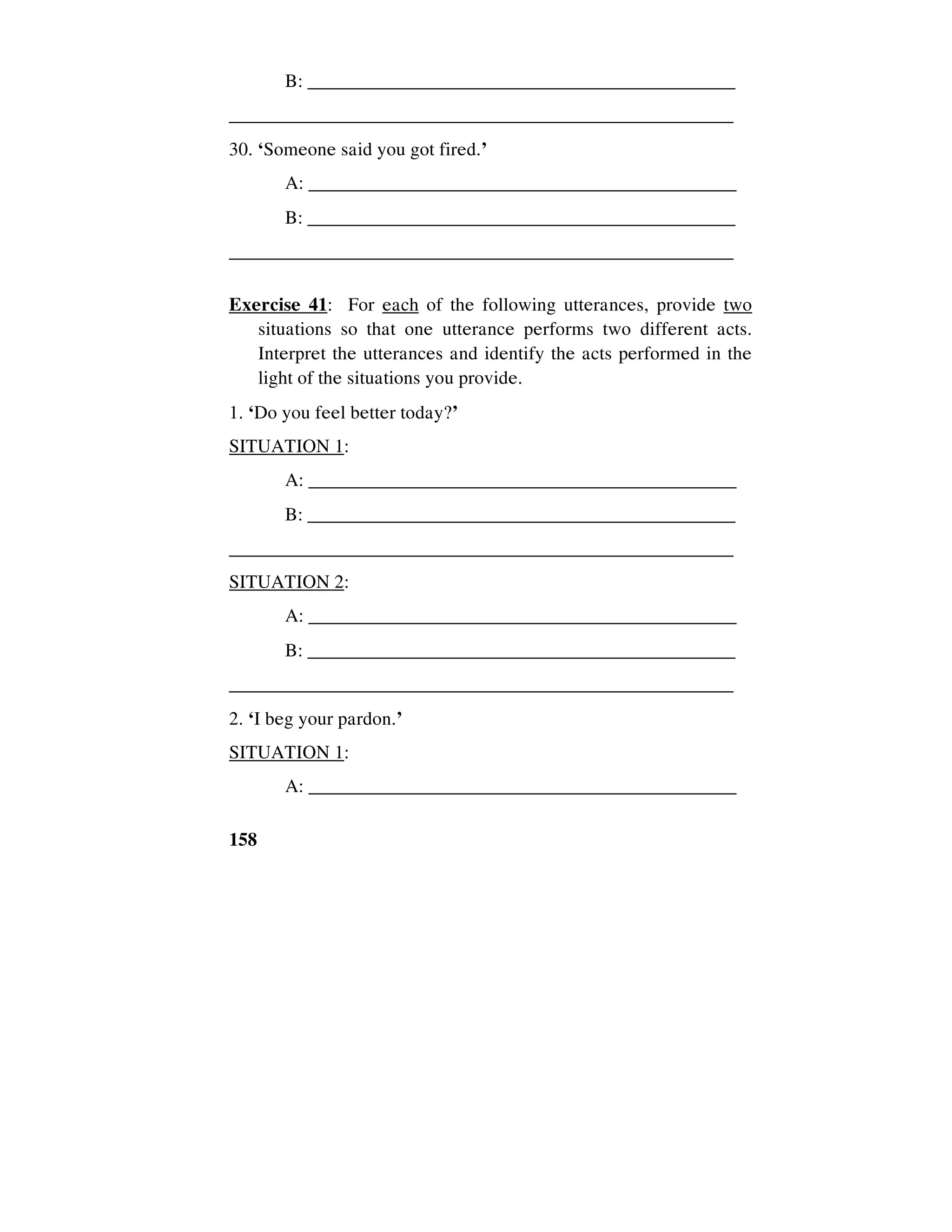 158
B: ______________________________________________
_____________________________________________________
30. ‘Someone said you got fired.’
A: _____________________________________________
B: ______________________________________________
_____________________________________________________
Exercise 41: For each of the following utterances, provide two
situations so that one utterance performs two different acts.
Interpret the utterances and identify the acts performed in the
light of the situations you provide.
1. ‘Do you feel better today?’
SITUATION 1:
A: _____________________________________________
B: ______________________________________________
_____________________________________________________
SITUATION 2:
A: _____________________________________________
B: ______________________________________________
_____________________________________________________
2. ‘I beg your pardon.’
SITUATION 1:
A: _____________________________________________
 