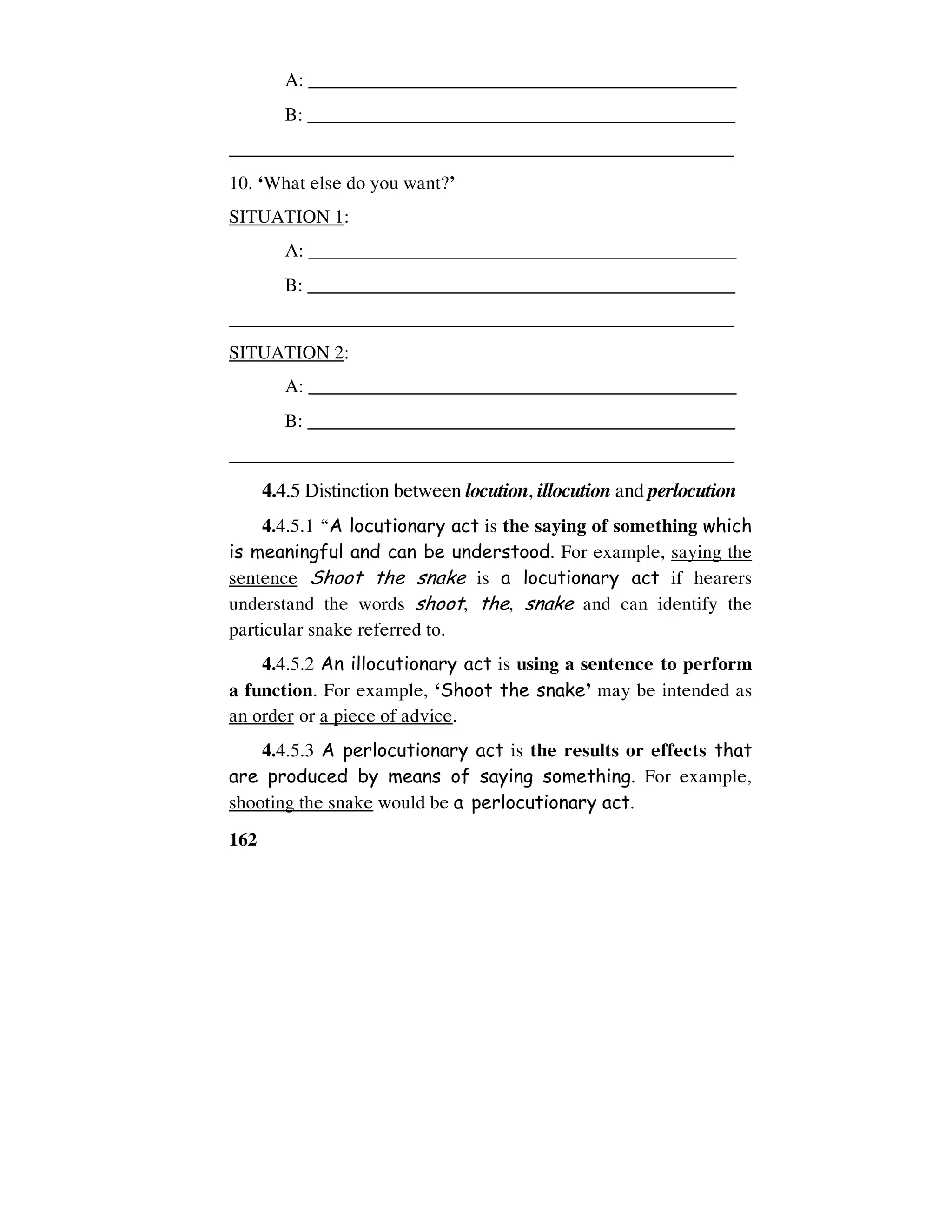 162
A: _____________________________________________
B: ______________________________________________
_____________________________________________________
10. ‘What else do you want?’
SITUATION 1:
A: _____________________________________________
B: ______________________________________________
_____________________________________________________
SITUATION 2:
A: _____________________________________________
B: ______________________________________________
_____________________________________________________
4.4.5 Distinction between locution, illocution and perlocution
4.4.5.1 “A locutionary act is the saying of something which
is meaningful and can be understood. For example, saying the
sentence Shoot the snake is a locutionary act if hearers
understand the words shoot, the, snake and can identify the
particular snake referred to.
4.4.5.2 An illocutionary act is using a sentence to perform
a function. For example, ‘Shoot the snake’ may be intended as
an order or a piece of advice.
4.4.5.3 A perlocutionary act is the results or effects that
are produced by means of saying something. For example,
shooting the snake would be a perlocutionary act.
 