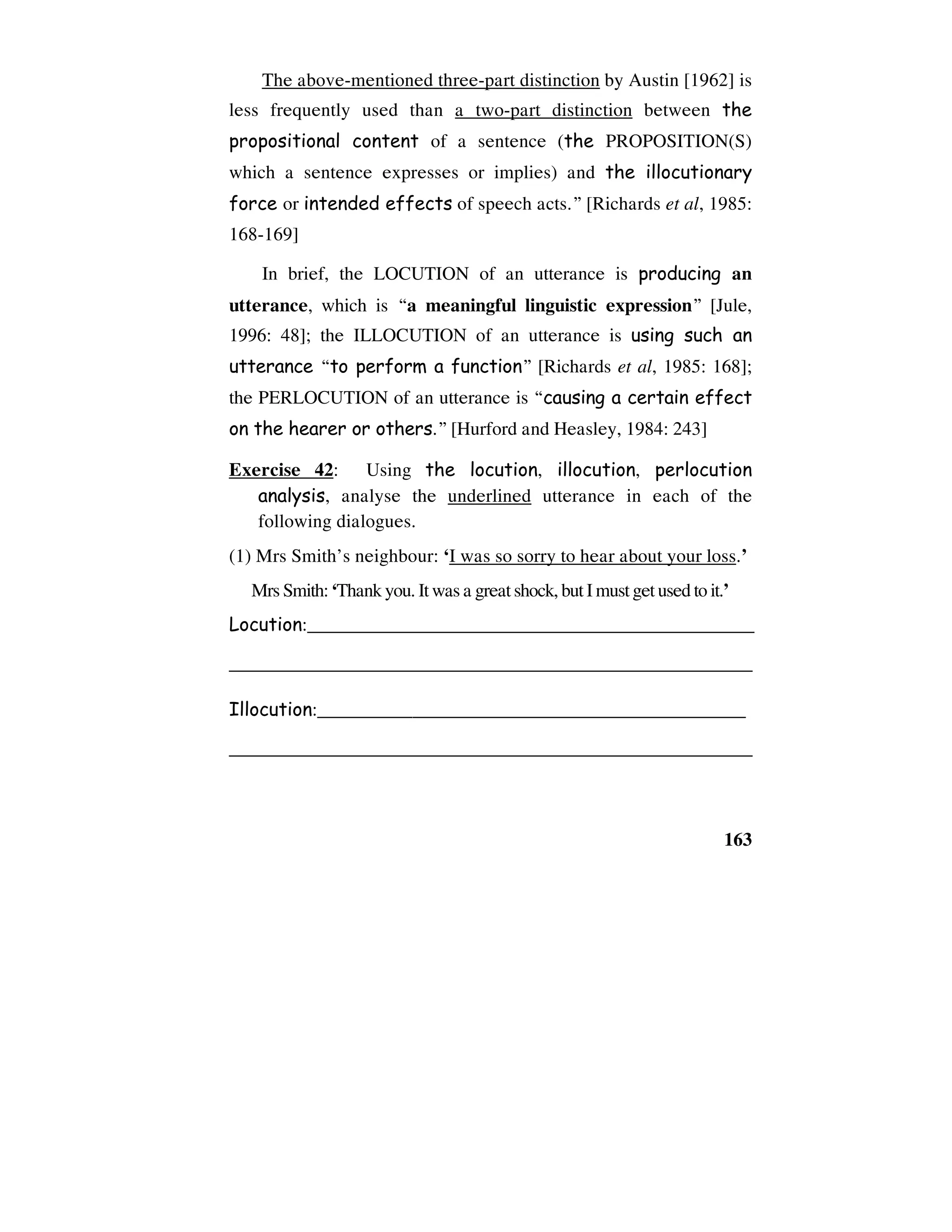 163
The above-mentioned three-part distinction by Austin [1962] is
less frequently used than a two-part distinction between the
propositional content of a sentence (the PROPOSITION(S)
which a sentence expresses or implies) and the illocutionary
force or intended effects of speech acts.” [Richards et al, 1985:
168-169]
In brief, the LOCUTION of an utterance is producing an
utterance, which is “a meaningful linguistic expression” [Jule,
1996: 48]; the ILLOCUTION of an utterance is using such an
utterance “to perform a function” [Richards et al, 1985: 168];
the PERLOCUTION of an utterance is “causing a certain effect
on the hearer or others.” [Hurford and Heasley, 1984: 243]
Exercise 42: Using the locution, illocution, perlocution
analysis, analyse the underlined utterance in each of the
following dialogues.
(1) Mrs Smith’s neighbour: ‘I was so sorry to hear about your loss.’
Mrs Smith:‘Thankyou. Itwas a greatshock,butImustgetusedtoit.’
Locution:_______________________________________________
_______________________________________________________
Illocution:_____________________________________________
_______________________________________________________
 