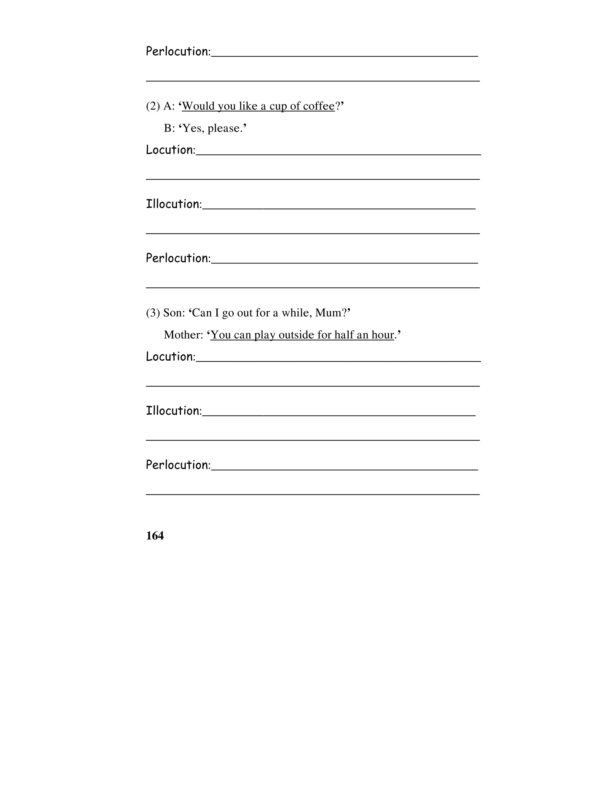 164
Perlocution:____________________________________________
_______________________________________________________
(2) A: ‘Would you like a cup of coffee?’
B: ‘Yes, please.’
Locution:_______________________________________________
_______________________________________________________
Illocution:_____________________________________________
_______________________________________________________
Perlocution:____________________________________________
_______________________________________________________
(3) Son: ‘Can I go out for a while, Mum?’
Mother: ‘You can play outside for half an hour.’
Locution:_______________________________________________
_______________________________________________________
Illocution:_____________________________________________
_______________________________________________________
Perlocution:____________________________________________
_______________________________________________________
 
