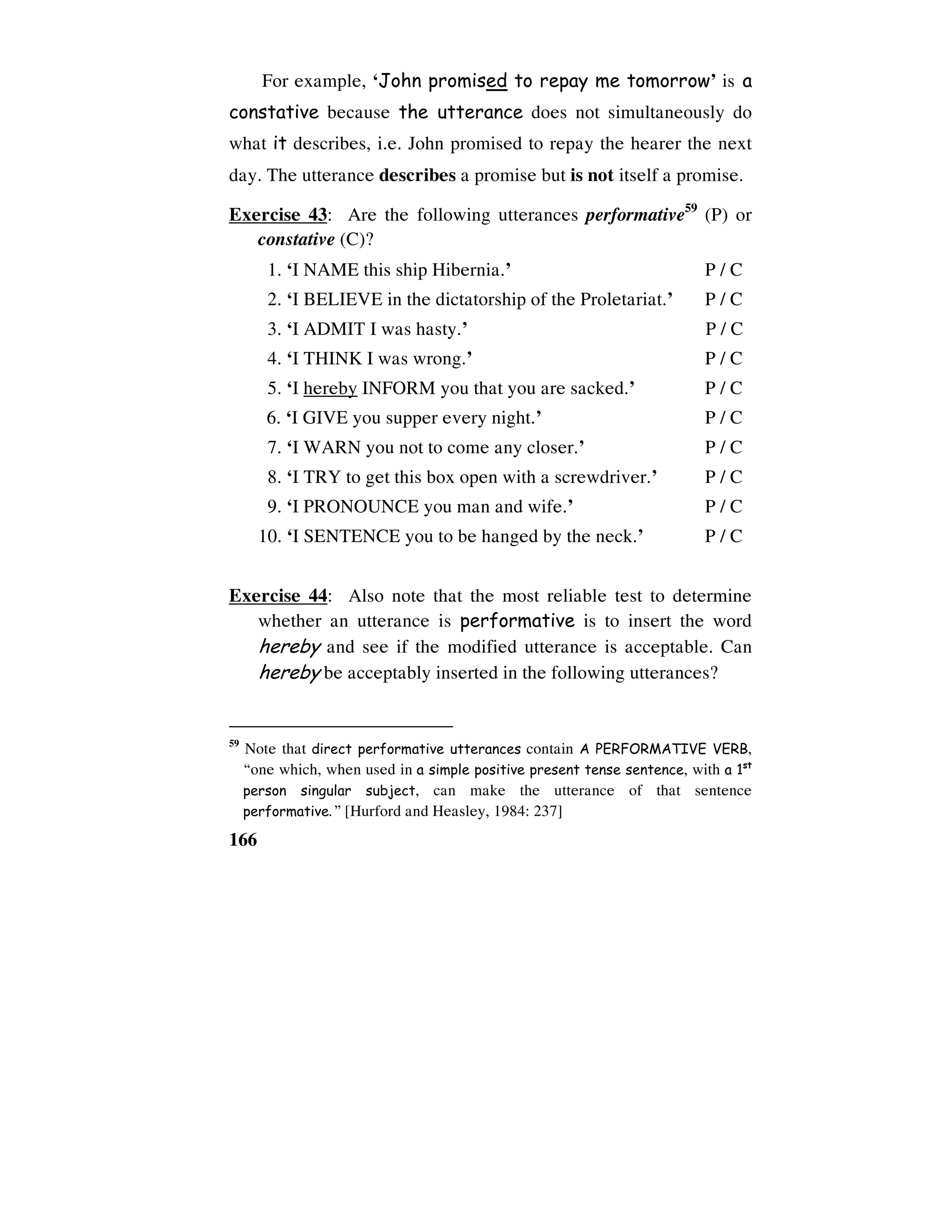 166
For example, ‘John promised to repay me tomorrow’ is a
constative because the utterance does not simultaneously do
what it describes, i.e. John promised to repay the hearer the next
day. The utterance describes a promise but is not itself a promise.
Exercise 43: Are the following utterances performative59
(P) or
constative (C)?
1. ‘I NAME this ship Hibernia.’ P / C
2. ‘I BELIEVE in the dictatorship of the Proletariat.’ P / C
3. ‘I ADMIT I was hasty.’ P / C
4. ‘I THINK I was wrong.’ P / C
5. ‘I hereby INFORM you that you are sacked.’ P / C
6. ‘I GIVE you supper every night.’ P / C
7. ‘I WARN you not to come any closer.’ P / C
8. ‘I TRY to get this box open with a screwdriver.’ P / C
9. ‘I PRONOUNCE you man and wife.’ P / C
10. ‘I SENTENCE you to be hanged by the neck.’ P / C
Exercise 44: Also note that the most reliable test to determine
whether an utterance is performative is to insert the word
hereby and see if the modified utterance is acceptable. Can
hereby be acceptably inserted in the following utterances?
59
Note that direct performative utterances contain A PERFORMATIVE VERB,
“one which, when used in a simple positive present tense sentence, with a 1st
person singular subject, can make the utterance of that sentence
performative.” [Hurford and Heasley, 1984: 237]
 