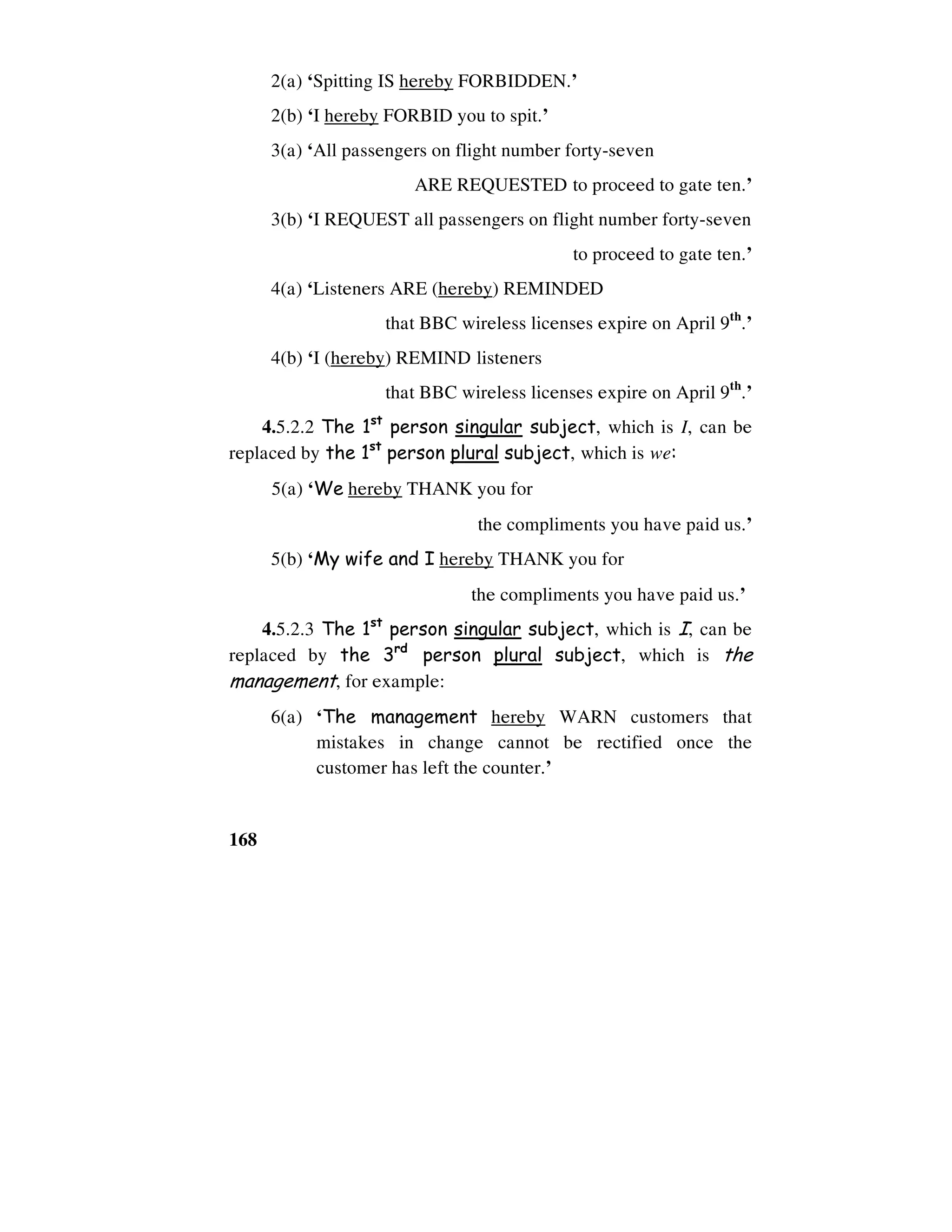 168
2(a) ‘Spitting IS hereby FORBIDDEN.’
2(b) ‘I hereby FORBID you to spit.’
3(a) ‘All passengers on flight number forty-seven
ARE REQUESTED to proceed to gate ten.’
3(b) ‘I REQUEST all passengers on flight number forty-seven
to proceed to gate ten.’
4(a) ‘Listeners ARE (hereby) REMINDED
that BBC wireless licenses expire on April 9th
.’
4(b) ‘I (hereby) REMIND listeners
that BBC wireless licenses expire on April 9th
.’
4.5.2.2 The 1st
person singular subject, which is I, can be
replaced by the 1st
person plural subject, which is we:
5(a) ‘We hereby THANK you for
the compliments you have paid us.’
5(b) ‘My wife and I hereby THANK you for
the compliments you have paid us.’
4.5.2.3 The 1st
person singular subject, which is I, can be
replaced by the 3rd
person plural subject, which is the
management, for example:
6(a) ‘The management hereby WARN customers that
mistakes in change cannot be rectified once the
customer has left the counter.’
 