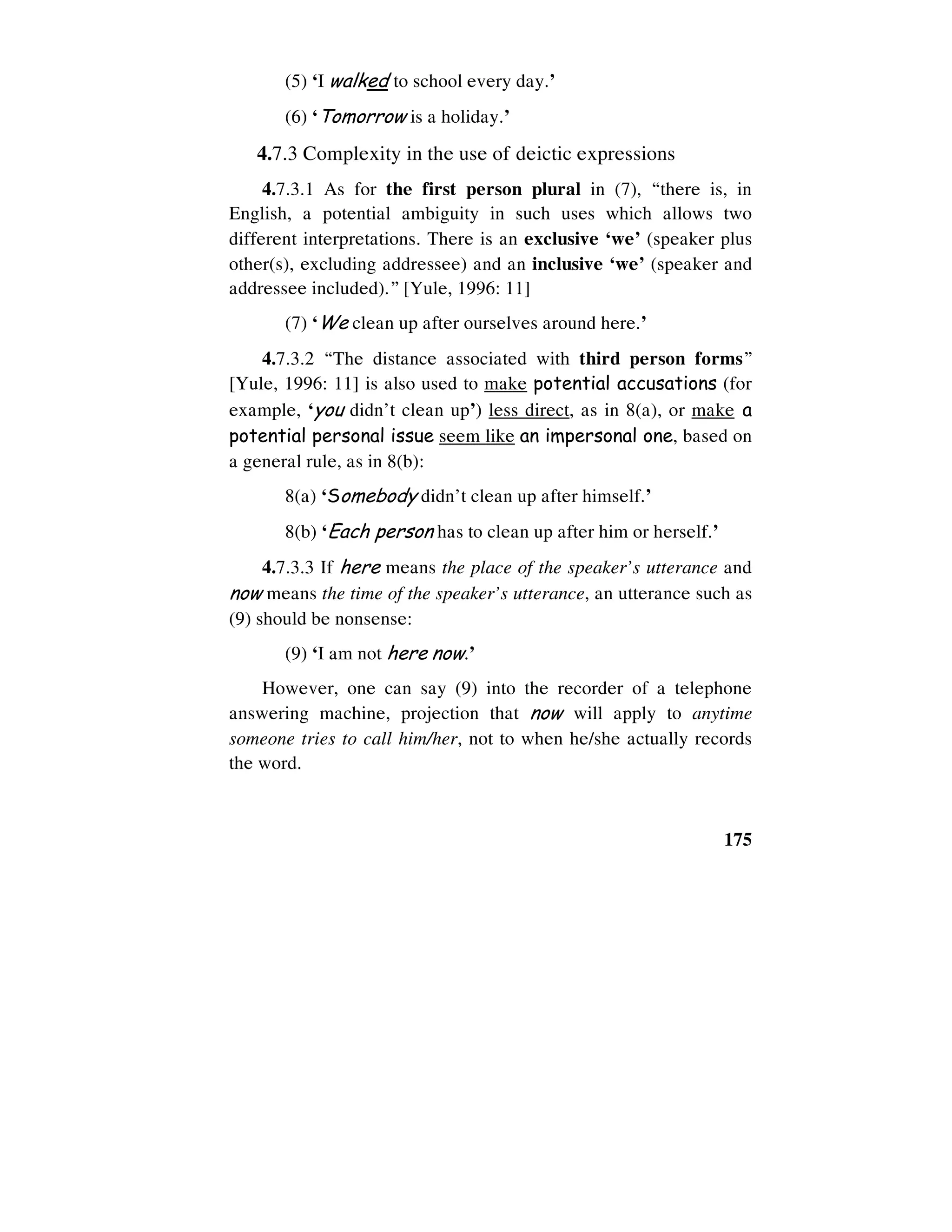 175
(5) ‘I walked to school every day.’
(6) ‘Tomorrow is a holiday.’
4.7.3 Complexity in the use of deictic expressions
4.7.3.1 As for the first person plural in (7), “there is, in
English, a potential ambiguity in such uses which allows two
different interpretations. There is an exclusive ‘we’ (speaker plus
other(s), excluding addressee) and an inclusive ‘we’ (speaker and
addressee included).” [Yule, 1996: 11]
(7) ‘We clean up after ourselves around here.’
4.7.3.2 “The distance associated with third person forms”
[Yule, 1996: 11] is also used to make potential accusations (for
example, ‘you didn’t clean up’) less direct, as in 8(a), or make a
potential personal issue seem like an impersonal one, based on
a general rule, as in 8(b):
8(a) ‘Somebody didn’t clean up after himself.’
8(b) ‘Each person has to clean up after him or herself.’
4.7.3.3 If here means the place of the speaker’s utterance and
now means the time of the speaker’s utterance, an utterance such as
(9) should be nonsense:
(9) ‘I am not here now.’
However, one can say (9) into the recorder of a telephone
answering machine, projection that now will apply to anytime
someone tries to call him/her, not to when he/she actually records
the word.
 