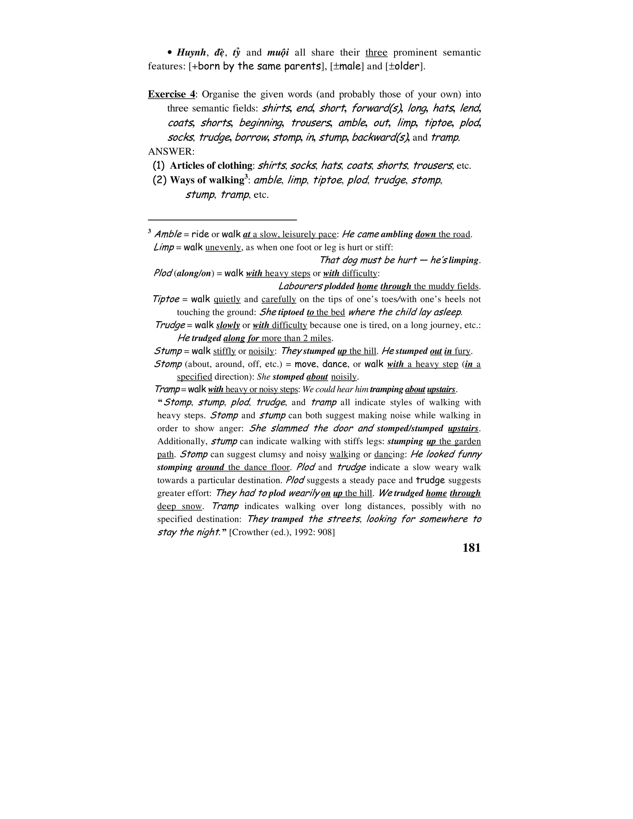 181
• Huynh, ñeä, tyû and muoäi all share their three prominent semantic
features: [+born by the same parents], [±male] and [±older].
Exercise 4: Organise the given words (and probably those of your own) into
three semantic fields: shirts, end, short, forward(s), long, hats, lend,
coats, shorts, beginning, trousers, amble, out, limp, tiptoe, plod,
socks, trudge, borrow, stomp, in, stump, backward(s), and tramp.
ANSWER:
(1) Articles of clothing: shirts, socks, hats, coats, shorts, trousers, etc.
(2) Ways of walking3
: amble, limp, tiptoe, plod, trudge, stomp,
stump, tramp, etc.
3
Amble = ride or walk at a slow, leisurely pace: He came ambling down the road.
Limp = walk unevenly, as when one foot or leg is hurt or stiff:
That dog must be hurt — he’s limping.
Plod (along/on) = walk with heavy steps or with difficulty:
Labourers plodded home through the muddy fields.
Tiptoe = walk quietly and carefully on the tips of one’s toes/with one’s heels not
touching the ground: She tiptoed to the bed where the child lay asleep.
Trudge = walk slowly or with difficulty because one is tired, on a long journey, etc.:
He trudged along for more than 2 miles.
Stump = walk stiffly or noisily: They stumped up the hill. He stumped out in fury.
Stomp (about, around, off, etc.) = move, dance, or walk with a heavy step (in a
specified direction): She stomped about noisily.
Tramp = walk with heavy or noisy steps: We could hear him tramping about upstairs.
“Stomp, stump, plod, trudge, and tramp all indicate styles of walking with
heavy steps. Stomp and stump can both suggest making noise while walking in
order to show anger: She slammed the door and stomped/stumped upstairs.
Additionally, stump can indicate walking with stiffs legs: stumping up the garden
path. Stomp can suggest clumsy and noisy walking or dancing: He looked funny
stomping around the dance floor. Plod and trudge indicate a slow weary walk
towards a particular destination. Plod suggests a steady pace and trudge suggests
greater effort: They had to plod wearily on up the hill. We trudged home through
deep snow. Tramp indicates walking over long distances, possibly with no
specified destination: They tramped the streets, looking for somewhere to
stay the night.” [Crowther (ed.), 1992: 908]
 