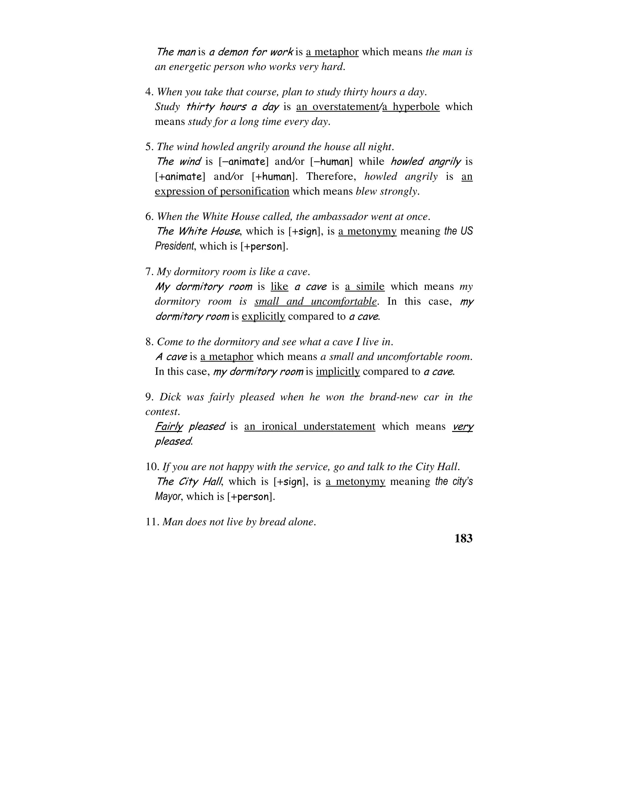 183
The man is a demon for work is a metaphor which means the man is
an energetic person who works very hard.
4. When you take that course, plan to study thirty hours a day.
Study thirty hours a day is an overstatement/a hyperbole which
means study for a long time every day.
5. The wind howled angrily around the house all night.
The wind is [−animate] and/or [−human] while howled angrily is
[+animate] and/or [+human]. Therefore, howled angrily is an
expression of personification which means blew strongly.
6. When the White House called, the ambassador went at once.
The White House, which is [+sign], is a metonymy meaning the US
President, which is [+person].
7. My dormitory room is like a cave.
My dormitory room is like a cave is a simile which means my
dormitory room is small and uncomfortable. In this case, my
dormitory room is explicitly compared to a cave.
8. Come to the dormitory and see what a cave I live in.
A cave is a metaphor which means a small and uncomfortable room.
In this case, my dormitory room is implicitly compared to a cave.
9. Dick was fairly pleased when he won the brand-new car in the
contest.
Fairly pleased is an ironical understatement which means very
pleased.
10. If you are not happy with the service, go and talk to the City Hall.
The City Hall, which is [+sign], is a metonymy meaning the city’s
Mayor, which is [+person].
11. Man does not live by bread alone.
 