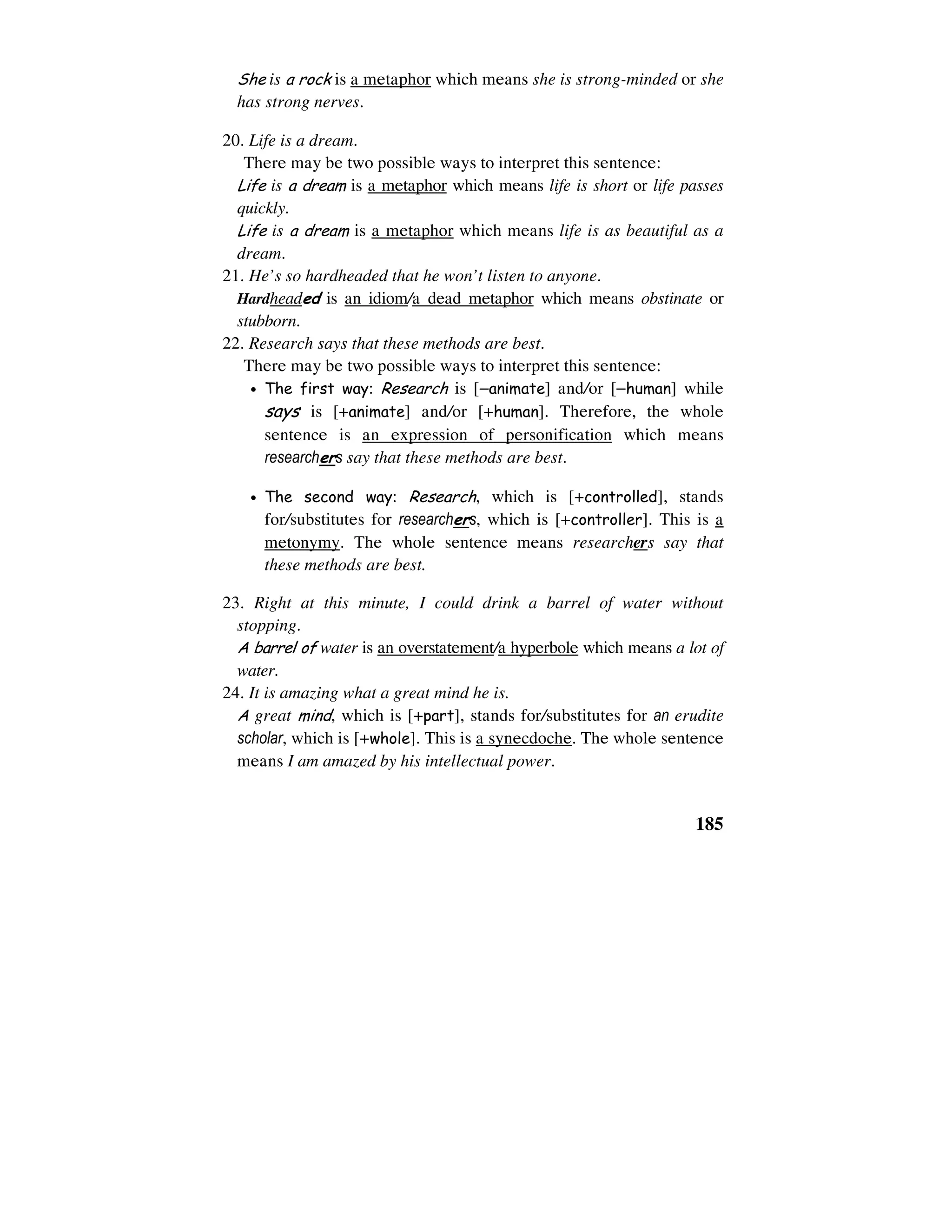185
She is a rock is a metaphor which means she is strong-minded or she
has strong nerves.
20. Life is a dream.
There may be two possible ways to interpret this sentence:
Life is a dream is a metaphor which means life is short or life passes
quickly.
Life is a dream is a metaphor which means life is as beautiful as a
dream.
21. He’s so hardheaded that he won’t listen to anyone.
Hardheaded is an idiom/a dead metaphor which means obstinate or
stubborn.
22. Research says that these methods are best.
There may be two possible ways to interpret this sentence:
• The first way: Research is [−animate] and/or [−human] while
says is [+animate] and/or [+human]. Therefore, the whole
sentence is an expression of personification which means
researchers say that these methods are best.
• The second way: Research, which is [+controlled], stands
for/substitutes for researchers, which is [+controller]. This is a
metonymy. The whole sentence means researchers say that
these methods are best.
23. Right at this minute, I could drink a barrel of water without
stopping.
A barrel of water is an overstatement/a hyperbole which means a lot of
water.
24. It is amazing what a great mind he is.
A great mind, which is [+part], stands for/substitutes for an erudite
scholar, which is [+whole]. This is a synecdoche. The whole sentence
means I am amazed by his intellectual power.
 