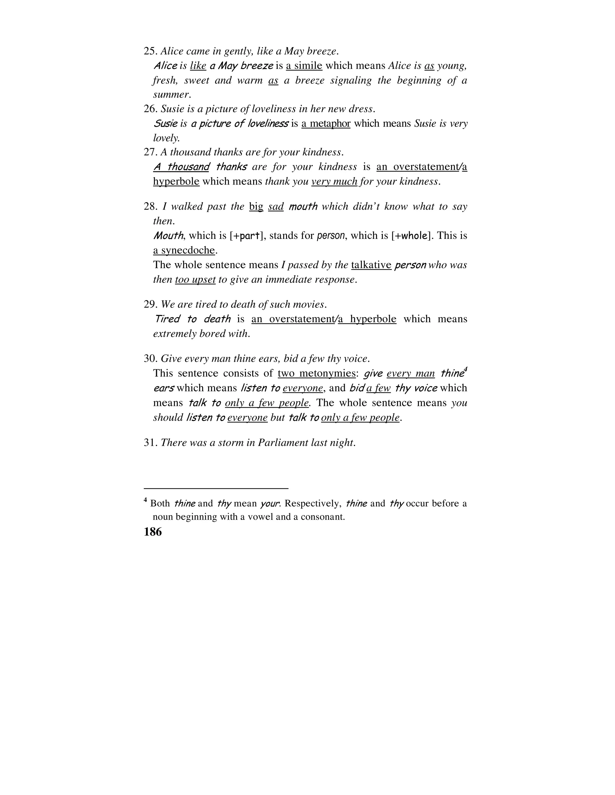 186
25. Alice came in gently, like a May breeze.
Alice is like a May breeze is a simile which means Alice is as young,
fresh, sweet and warm as a breeze signaling the beginning of a
summer.
26. Susie is a picture of loveliness in her new dress.
Susie is a picture of loveliness is a metaphor which means Susie is very
lovely.
27. A thousand thanks are for your kindness.
A thousand thanks are for your kindness is an overstatement/a
hyperbole which means thank you very much for your kindness.
28. I walked past the big sad mouth which didn’t know what to say
then.
Mouth, which is [+part], stands for person, which is [+whole]. This is
a synecdoche.
The whole sentence means I passed by the talkative person who was
then too upset to give an immediate response.
29. We are tired to death of such movies.
Tired to death is an overstatement/a hyperbole which means
extremely bored with.
30. Give every man thine ears, bid a few thy voice.
This sentence consists of two metonymies: give every man thine4
ears which means listen to everyone, and bid a few thy voice which
means talk to only a few people. The whole sentence means you
should listen to everyone but talk to only a few people.
31. There was a storm in Parliament last night.
4
Both thine and thy mean your. Respectively, thine and thy occur before a
noun beginning with a vowel and a consonant.
 