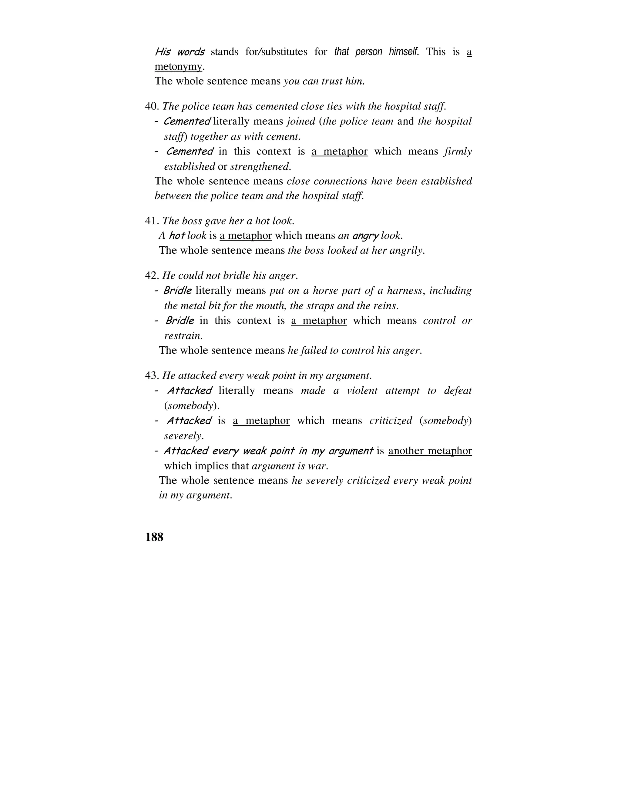 188
His words stands for/substitutes for that person himself. This is a
metonymy.
The whole sentence means you can trust him.
40. The police team has cemented close ties with the hospital staff.
- Cemented literally means joined (the police team and the hospital
staff) together as with cement.
- Cemented in this context is a metaphor which means firmly
established or strengthened.
The whole sentence means close connections have been established
between the police team and the hospital staff.
41. The boss gave her a hot look.
A hot look is a metaphor which means an angry look.
The whole sentence means the boss looked at her angrily.
42. He could not bridle his anger.
- Bridle literally means put on a horse part of a harness, including
the metal bit for the mouth, the straps and the reins.
- Bridle in this context is a metaphor which means control or
restrain.
The whole sentence means he failed to control his anger.
43. He attacked every weak point in my argument.
- Attacked literally means made a violent attempt to defeat
(somebody).
- Attacked is a metaphor which means criticized (somebody)
severely.
- Attacked every weak point in my argument is another metaphor
which implies that argument is war.
The whole sentence means he severely criticized every weak point
in my argument.
 