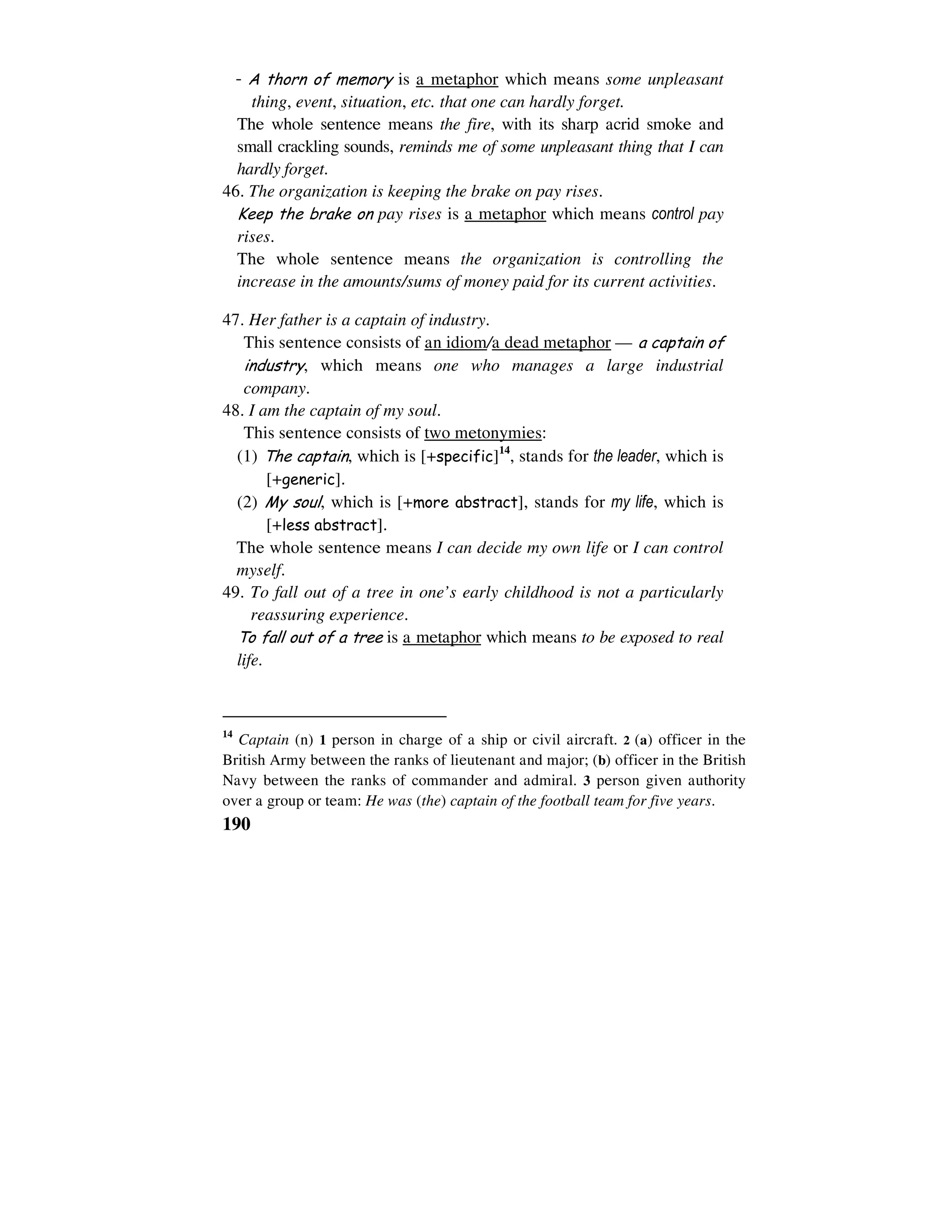 190
- A thorn of memory is a metaphor which means some unpleasant
thing, event, situation, etc. that one can hardly forget.
The whole sentence means the fire, with its sharp acrid smoke and
small crackling sounds, reminds me of some unpleasant thing that I can
hardly forget.
46. The organization is keeping the brake on pay rises.
Keep the brake on pay rises is a metaphor which means control pay
rises.
The whole sentence means the organization is controlling the
increase in the amounts/sums of money paid for its current activities.
47. Her father is a captain of industry.
This sentence consists of an idiom/a dead metaphor — a captain of
industry, which means one who manages a large industrial
company.
48. I am the captain of my soul.
This sentence consists of two metonymies:
(1) The captain, which is [+specific]14
, stands for the leader, which is
[+generic].
(2) My soul, which is [+more abstract], stands for my life, which is
[+less abstract].
The whole sentence means I can decide my own life or I can control
myself.
49. To fall out of a tree in one’s early childhood is not a particularly
reassuring experience.
To fall out of a tree is a metaphor which means to be exposed to real
life.
14
Captain (n) 1 person in charge of a ship or civil aircraft. 2 (a) officer in the
British Army between the ranks of lieutenant and major; (b) officer in the British
Navy between the ranks of commander and admiral. 3 person given authority
over a group or team: He was (the) captain of the football team for five years.
 
