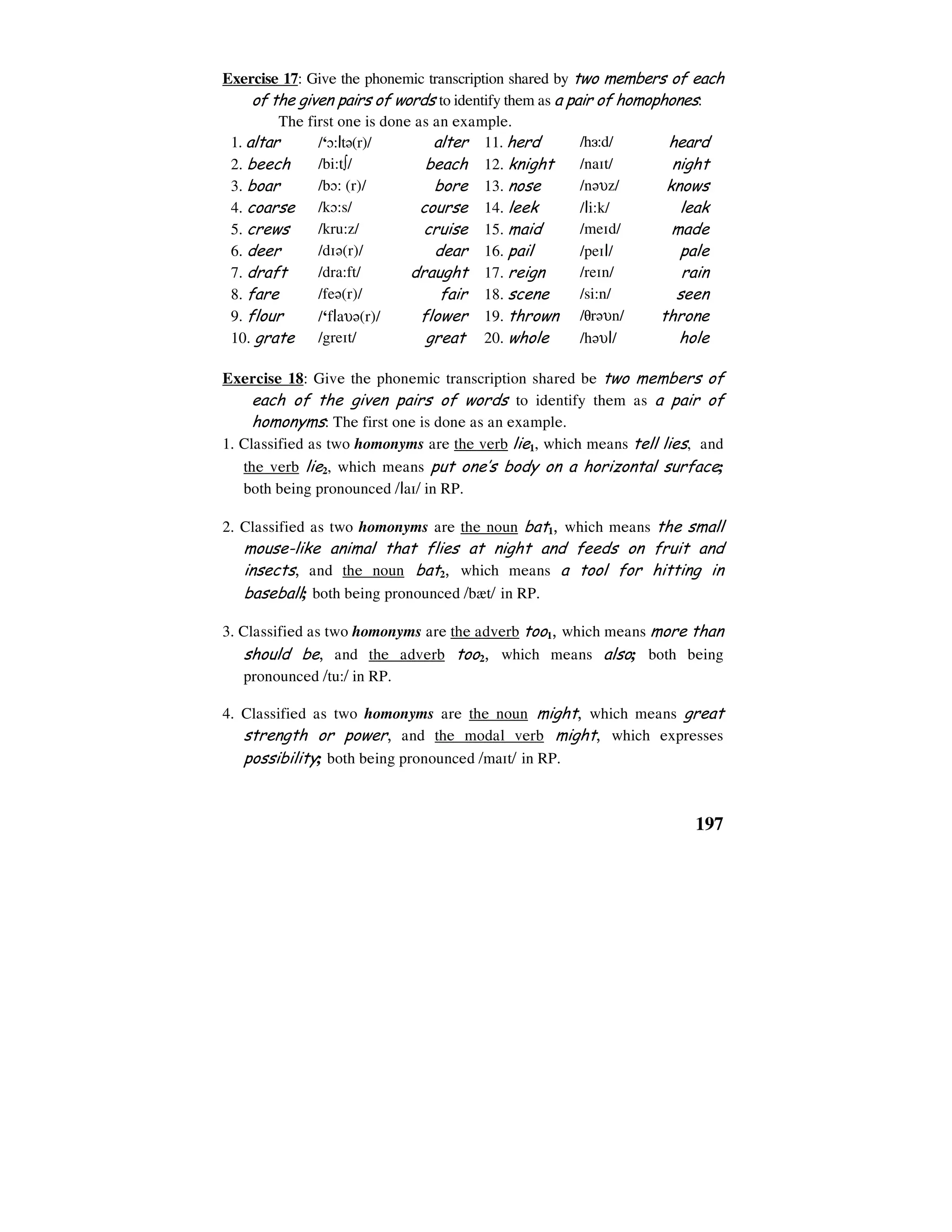 197
Exercise 17: Give the phonemic transcription shared by two members of each
of the given pairs of words to identify them as a pair of homophones:
The first one is done as an example.
1. altar /‘0:lt6(r)/ alter 11. herd /h3:d/ heard
2. beech /bi:t∫/ beach 12. knight /na1t/ night
3. boar /b0: (r)/ bore 13. nose /n6υz/ knows
4. coarse /k0:s/ course 14. leek /li:k/ leak
5. crews /kru:z/ cruise 15. maid /me1d/ made
6. deer /d16(r)/ dear 16. pail /pe1l/ pale
7. draft /dra:ft/ draught 17. reign /re1n/ rain
8. fare /fe6(r)/ fair 18. scene /si:n/ seen
9. flour /‘flaυ6(r)/ flower 19. thrown /8r6υn/ throne
10. grate /gre1t/ great 20. whole /h6υl/ hole
Exercise 18: Give the phonemic transcription shared be two members of
each of the given pairs of words to identify them as a pair of
homonyms: The first one is done as an example.
1. Classified as two homonyms are the verb lie1, which means tell lies, and
the verb lie2, which means put one’s body on a horizontal surface;
both being pronounced /la1/ in RP.
2. Classified as two homonyms are the noun bat1, which means the small
mouse-like animal that flies at night and feeds on fruit and
insects, and the noun bat2, which means a tool for hitting in
baseball; both being pronounced /b`t/ in RP.
3. Classified as two homonyms are the adverb too1, which means more than
should be, and the adverb too2, which means also; both being
pronounced /tu:/ in RP.
4. Classified as two homonyms are the noun might, which means great
strength or power, and the modal verb might, which expresses
possibility; both being pronounced /ma1t/ in RP.
 