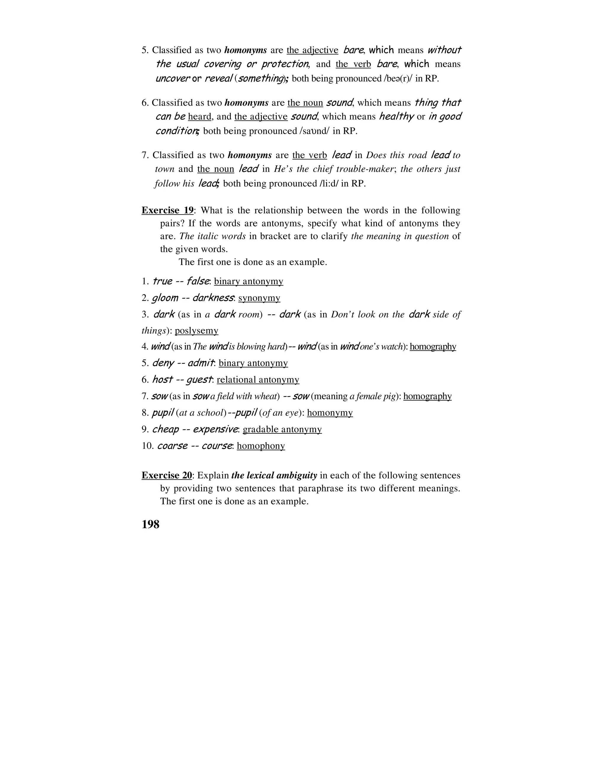 198
5. Classified as two homonyms are the adjective bare, which means without
the usual covering or protection, and the verb bare, which means
uncover or reveal (something); both being pronounced /be6(r)/ in RP.
6. Classified as two homonyms are the noun sound, which means thing that
can be heard, and the adjective sound, which means healthy or in good
condition; both being pronounced /saυnd/ in RP.
7. Classified as two homonyms are the verb lead in Does this road lead to
town and the noun lead in He’s the chief trouble-maker; the others just
follow his lead; both being pronounced /li:d/ in RP.
Exercise 19: What is the relationship between the words in the following
pairs? If the words are antonyms, specify what kind of antonyms they
are. The italic words in bracket are to clarify the meaning in question of
the given words.
The first one is done as an example.
1. true -- false: binary antonymy
2. gloom -- darkness: synonymy
3. dark (as in a dark room) -- dark (as in Don’t look on the dark side of
things): poslysemy
4. wind (as in The wind is blowing hard)-- wind (as in wind one’s watch): homography
5. deny -- admit: binary antonymy
6. host -- guest: relational antonymy
7. sow (as in sow a field with wheat) -- sow (meaning a female pig): homography
8. pupil (at a school)--pupil (of an eye): homonymy
9. cheap -- expensive: gradable antonymy
10. coarse -- course: homophony
Exercise 20: Explain the lexical ambiguity in each of the following sentences
by providing two sentences that paraphrase its two different meanings.
The first one is done as an example.
 