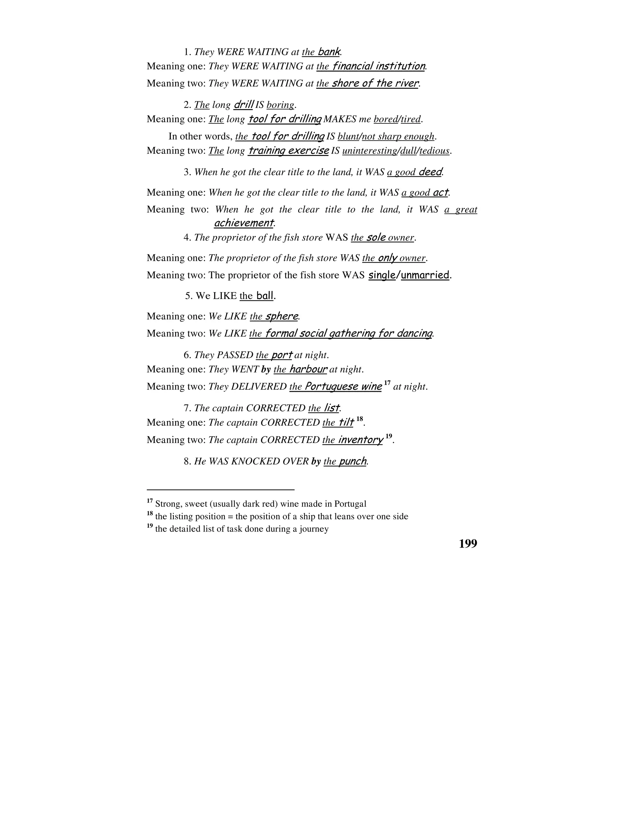 199
1. They WERE WAITING at the bank.
Meaning one: They WERE WAITING at the financial institution.
Meaning two: They WERE WAITING at the shore of the river.
2. The long drill IS boring.
Meaning one: The long tool for drilling MAKES me bored/tired.
In other words, the tool for drilling IS blunt/not sharp enough.
Meaning two: The long training exercise IS uninteresting/dull/tedious.
3. When he got the clear title to the land, it WAS a good deed.
Meaning one: When he got the clear title to the land, it WAS a good act.
Meaning two: When he got the clear title to the land, it WAS a great
achievement.
4. The proprietor of the fish store WAS the sole owner.
Meaning one: The proprietor of the fish store WAS the only owner.
Meaning two: The proprietor of the fish store WAS single/unmarried.
5. We LIKE the ball.
Meaning one: We LIKE the sphere.
Meaning two: We LIKE the formal social gathering for dancing.
6. They PASSED the port at night.
Meaning one: They WENT by the harbour at night.
Meaning two: They DELIVERED the Portuguese wine 17
at night.
7. The captain CORRECTED the list.
Meaning one: The captain CORRECTED the tilt 18
.
Meaning two: The captain CORRECTED the inventory 19
.
8. He WAS KNOCKED OVER by the punch.
17
Strong, sweet (usually dark red) wine made in Portugal
18
the listing position = the position of a ship that leans over one side
19
the detailed list of task done during a journey
 