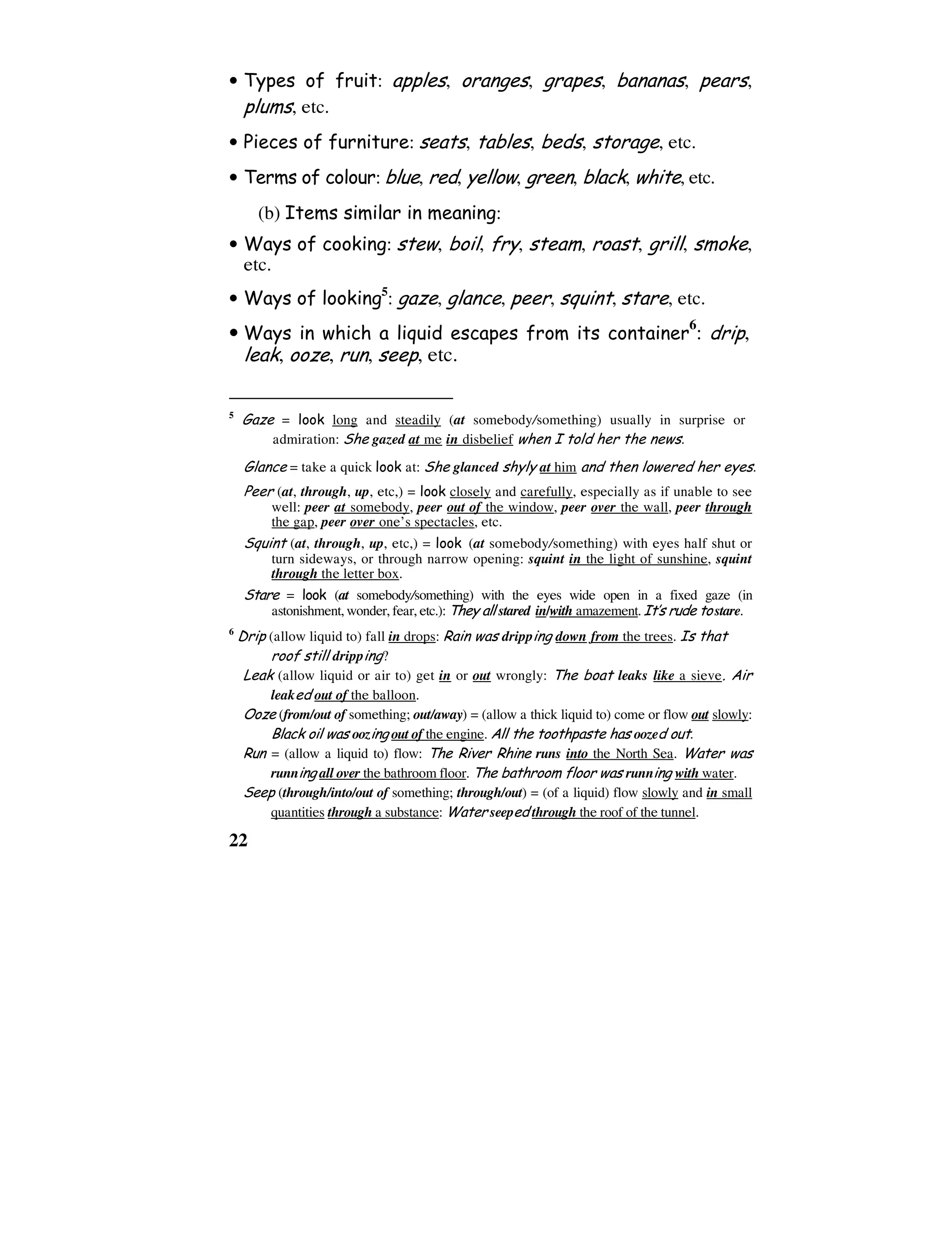 22
• Types of fruit: apples, oranges, grapes, bananas, pears,
plums, etc.
• Pieces of furniture: seats, tables, beds, storage, etc.
• Terms of colour: blue, red, yellow, green, black, white, etc.
(b) Items similar in meaning:
• Ways of cooking: stew, boil, fry, steam, roast, grill, smoke,
etc.
• Ways of looking5
: gaze, glance, peer, squint, stare, etc.
• Ways in which a liquid escapes from its container
6
: drip,
leak, ooze, run, seep, etc.
5
Gaze = look long and steadily (at somebody/something) usually in surprise or
admiration: She gazed at me in disbelief when I told her the news.
Glance = take a quick look at: She glanced shyly at him and then lowered her eyes.
Peer (at, through, up, etc,) = look closely and carefully, especially as if unable to see
well: peer at somebody, peer out of the window, peer over the wall, peer through
the gap, peer over one’s spectacles, etc.
Squint (at, through, up, etc,) = look (at somebody/something) with eyes half shut or
turn sideways, or through narrow opening: squint in the light of sunshine, squint
through the letter box.
Stare = look (at somebody/something) with the eyes wide open in a fixed gaze (in
astonishment, wonder, fear, etc.): They all stared in/with amazement.It’s rude tostare.
6
Drip (allow liquid to) fall in drops: Rain was dripping down from the trees. Is that
roof still dripping?
Leak (allow liquid or air to) get in or out wrongly: The boat leaks like a sieve. Air
leaked out of the balloon.
Ooze (from/out of something; out/away) = (allow a thick liquid to) come or flow out slowly:
Black oil was oozing out of the engine. All the toothpaste has oozed out.
Run = (allow a liquid to) flow: The River Rhine runs into the North Sea. Water was
running all over the bathroom floor. The bathroom floor was running with water.
Seep (through/into/out of something; through/out) = (of a liquid) flow slowly and in small
quantities through a substance: Water seeped through the roof of the tunnel.
 