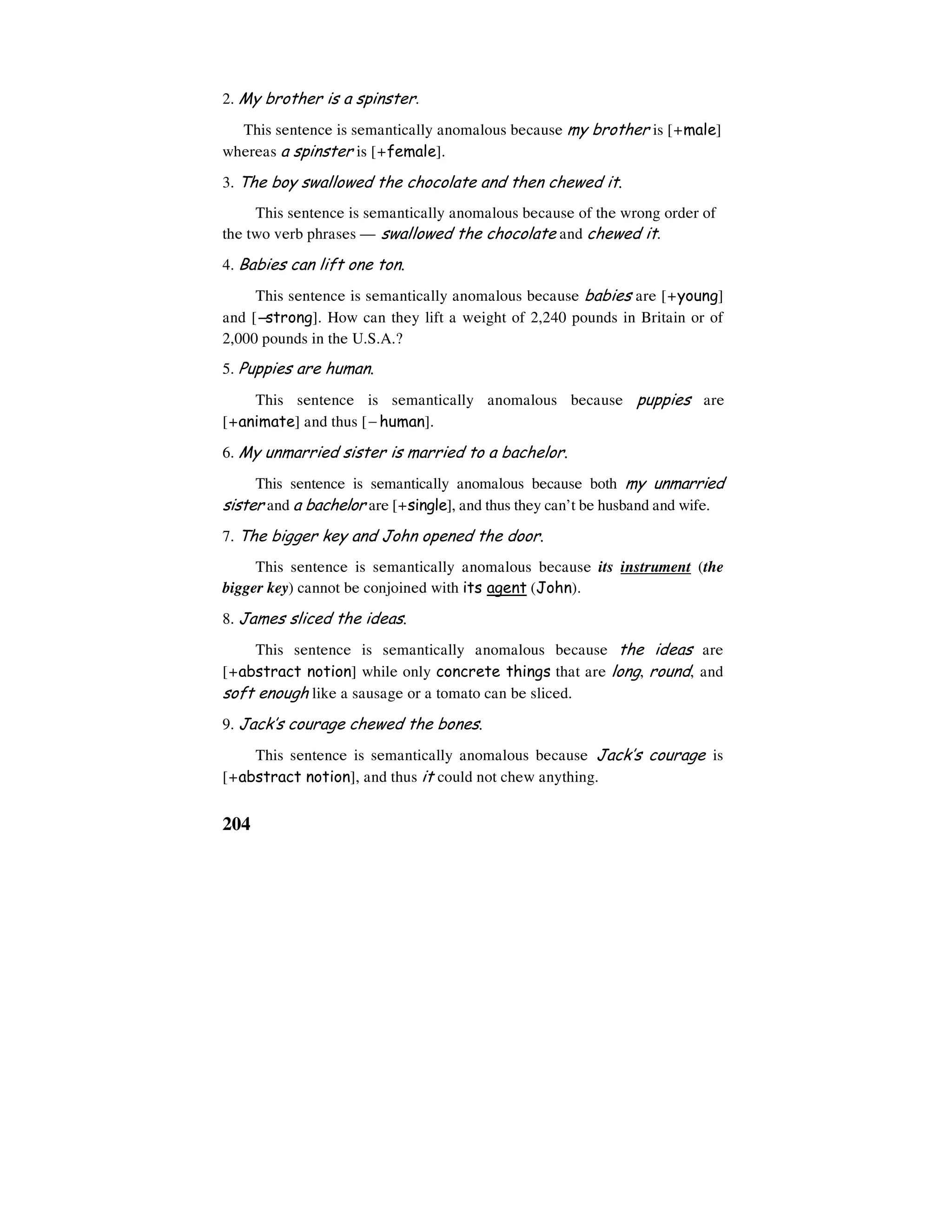 204
2. My brother is a spinster.
This sentence is semantically anomalous because my brother is [+male]
whereas a spinster is [+female].
3. The boy swallowed the chocolate and then chewed it.
This sentence is semantically anomalous because of the wrong order of
the two verb phrases — swallowed the chocolate and chewed it.
4. Babies can lift one ton.
This sentence is semantically anomalous because babies are [+young]
and [−−−−strong]. How can they lift a weight of 2,240 pounds in Britain or of
2,000 pounds in the U.S.A.?
5. Puppies are human.
This sentence is semantically anomalous because puppies are
[+animate] and thus [− human].
6. My unmarried sister is married to a bachelor.
This sentence is semantically anomalous because both my unmarried
sister and a bachelor are [+single], and thus they can’t be husband and wife.
7. The bigger key and John opened the door.
This sentence is semantically anomalous because its instrument (the
bigger key) cannot be conjoined with its agent (John).
8. James sliced the ideas.
This sentence is semantically anomalous because the ideas are
[+abstract notion] while only concrete things that are long, round, and
soft enough like a sausage or a tomato can be sliced.
9. Jack’s courage chewed the bones.
This sentence is semantically anomalous because Jack’s courage is
[+abstract notion], and thus it could not chew anything.
 