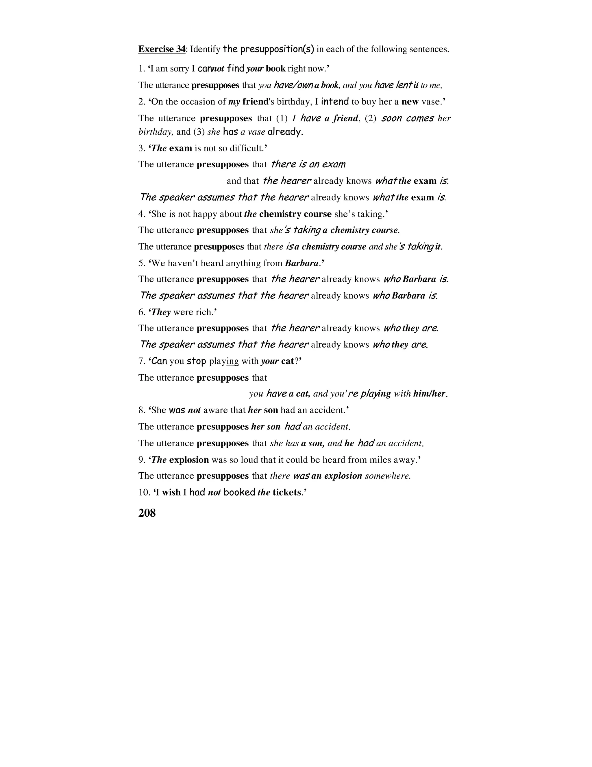 208
Exercise 34: Identify the presupposition(s) in each of the following sentences.
1. ‘I am sorry I cannot find your book right now.’
The utterance presupposes that you have/own a book, and you have lent it to me.
2. ‘On the occasion of my friend's birthday, I intend to buy her a new vase.’
The utterance presupposes that (1) I have a friend, (2) soon comes her
birthday, and (3) she has a vase already.
3. ‘The exam is not so difficult.’
The utterance presupposes that there is an exam
and that the hearer already knows what the exam is.
The speaker assumes that the hearer already knows what the exam is.
4. ‘She is not happy about the chemistry course she’s taking.’
The utterance presupposes that she’s taking a chemistry course.
The utterance presupposes that there is a chemistry course and she’s taking it.
5. ‘We haven’t heard anything from Barbara.’
The utterance presupposes that the hearer already knows who Barbara is.
The speaker assumes that the hearer already knows who Barbara is.
6. ‘They were rich.’
The utterance presupposes that the hearer already knows who they are.
The speaker assumes that the hearer already knows who they are.
7. ‘Can you stop playing with your cat?’
The utterance presupposes that
you have a cat, and you’re playing with him/her.
8. ‘She was not aware that her son had an accident.’
The utterance presupposes her son had an accident.
The utterance presupposes that she has a son, and he had an accident.
9. ‘The explosion was so loud that it could be heard from miles away.’
The utterance presupposes that there was an explosion somewhere.
10. ‘I wish I had not booked the tickets.’
 