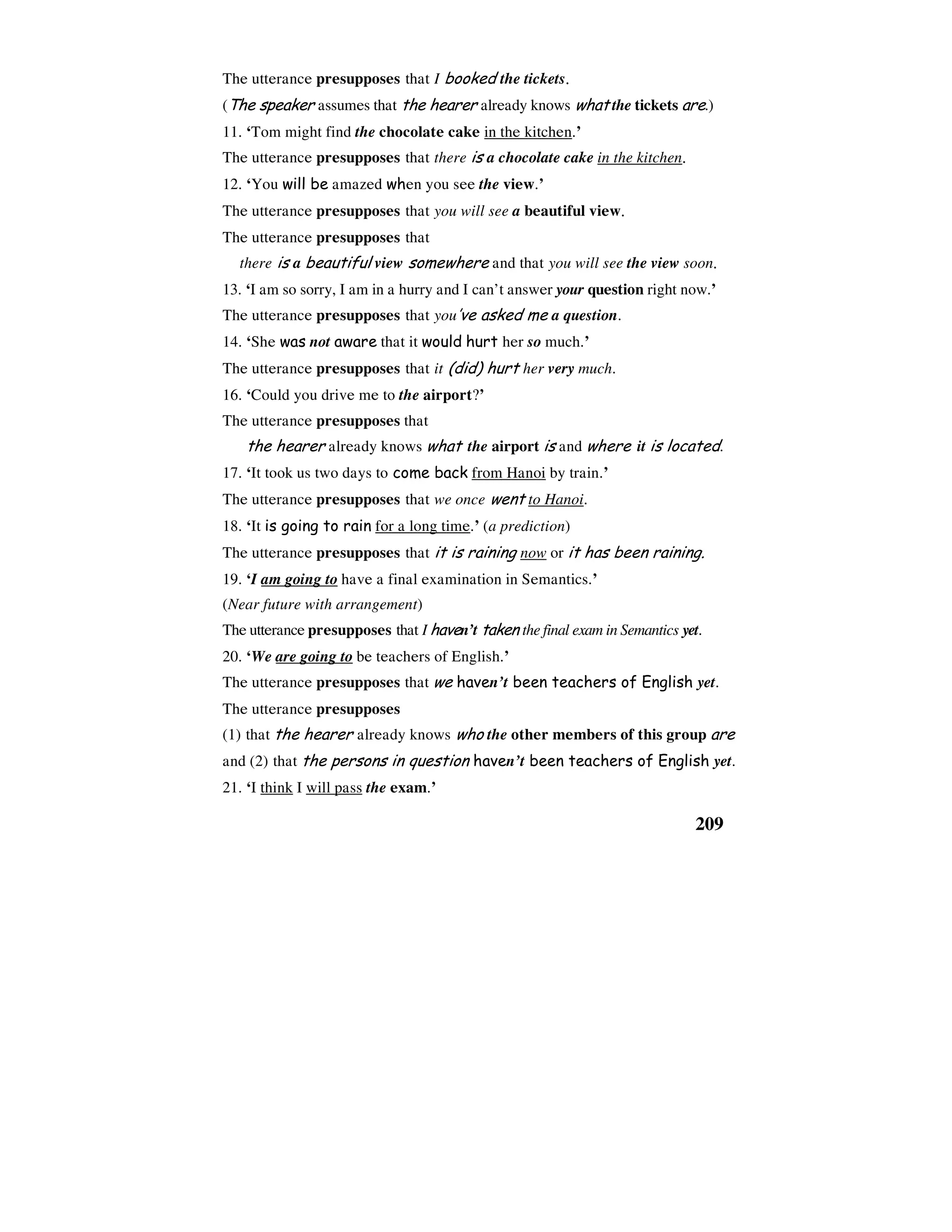 209
The utterance presupposes that I booked the tickets.
(The speaker assumes that the hearer already knows what the tickets are.)
11. ‘Tom might find the chocolate cake in the kitchen.’
The utterance presupposes that there is a chocolate cake in the kitchen.
12. ‘You will be amazed when you see the view.’
The utterance presupposes that you will see a beautiful view.
The utterance presupposes that
there is a beautiful view somewhere and that you will see the view soon.
13. ‘I am so sorry, I am in a hurry and I can’t answer your question right now.’
The utterance presupposes that you’ve asked me a question.
14. ‘She was not aware that it would hurt her so much.’
The utterance presupposes that it (did) hurt her very much.
16. ‘Could you drive me to the airport?’
The utterance presupposes that
the hearer already knows what the airport is and where it is located.
17. ‘It took us two days to come back from Hanoi by train.’
The utterance presupposes that we once went to Hanoi.
18. ‘It is going to rain for a long time.’ (a prediction)
The utterance presupposes that it is raining now or it has been raining.
19. ‘I am going to have a final examination in Semantics.’
(Near future with arrangement)
The utterance presupposes that I haven’t taken the final exam in Semantics yet.
20. ‘We are going to be teachers of English.’
The utterance presupposes that we haven’t been teachers of English yet.
The utterance presupposes
(1) that the hearer already knows who the other members of this group are
and (2) that the persons in question haven’t been teachers of English yet.
21. ‘I think I will pass the exam.’
 