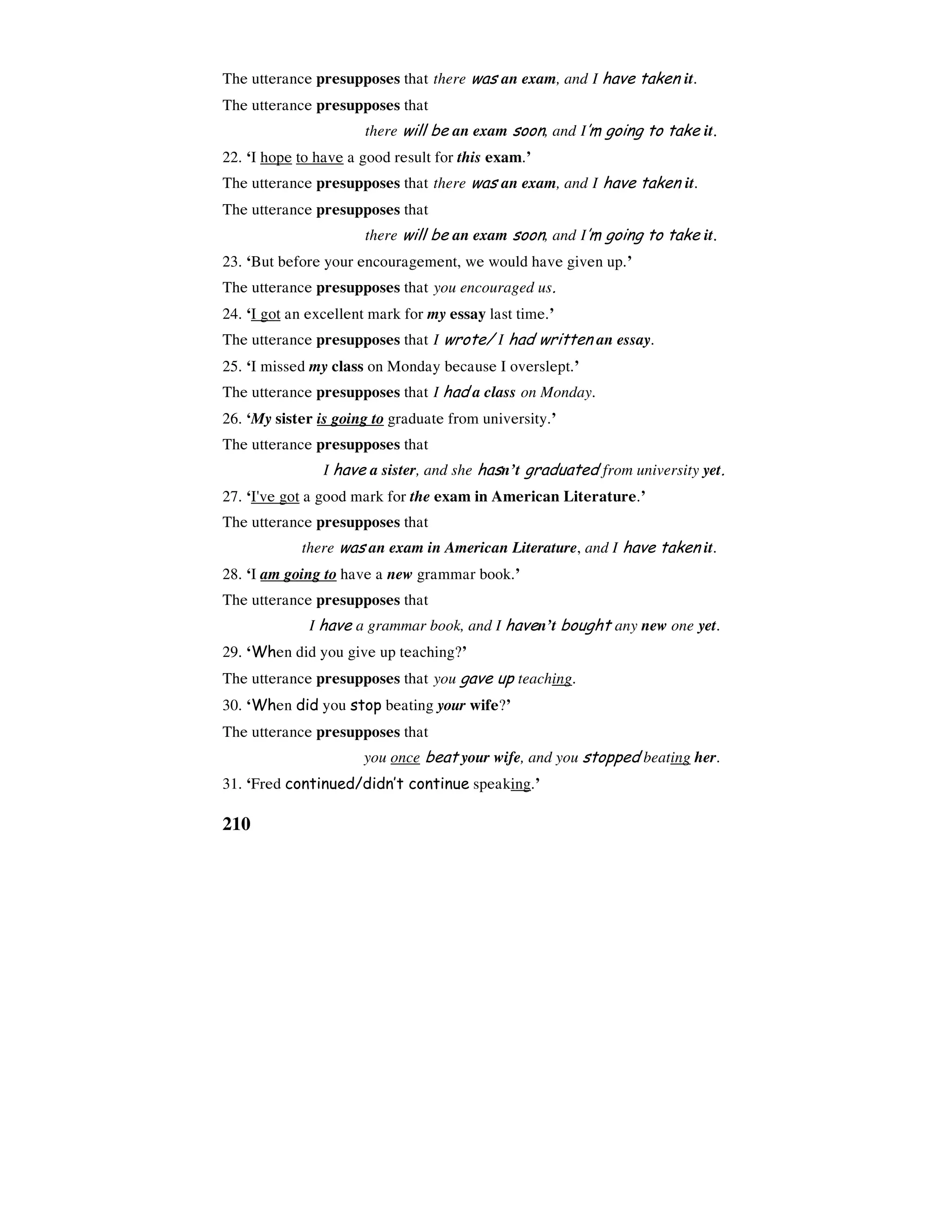210
The utterance presupposes that there was an exam, and I have taken it.
The utterance presupposes that
there will be an exam soon, and I’m going to take it.
22. ‘I hope to have a good result for this exam.’
The utterance presupposes that there was an exam, and I have taken it.
The utterance presupposes that
there will be an exam soon, and I’m going to take it.
23. ‘But before your encouragement, we would have given up.’
The utterance presupposes that you encouraged us.
24. ‘I got an excellent mark for my essay last time.’
The utterance presupposes that I wrote/ I had written an essay.
25. ‘I missed my class on Monday because I overslept.’
The utterance presupposes that I had a class on Monday.
26. ‘My sister is going to graduate from university.’
The utterance presupposes that
I have a sister, and she hasn’t graduated from university yet.
27. ‘I've got a good mark for the exam in American Literature.’
The utterance presupposes that
there was an exam in American Literature, and I have taken it.
28. ‘I am going to have a new grammar book.’
The utterance presupposes that
I have a grammar book, and I haven’t bought any new one yet.
29. ‘When did you give up teaching?’
The utterance presupposes that you gave up teaching.
30. ‘When did you stop beating your wife?’
The utterance presupposes that
you once beat your wife, and you stopped beating her.
31. ‘Fred continued/didn’t continue speaking.’
 